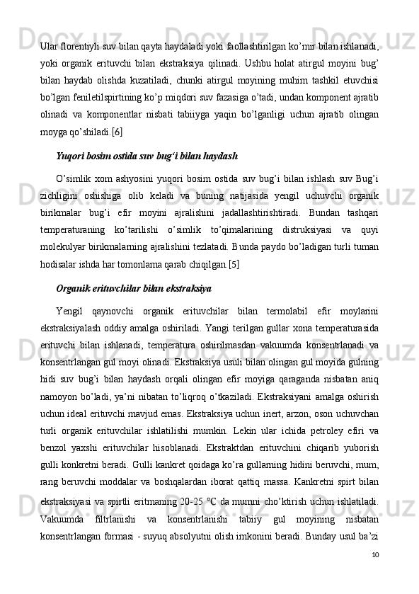 Ular florentiyli suv bilan qayta haydaladi yoki faollashtirilgan ko’mir bilan ishlanadi,
yoki   organik   erituvchi   bilan   ekstraksiya   qilinadi.   Ushbu   holat   atirgul   moyini   bug’
bilan   haydab   olishda   kuzatiladi,   chunki   atirgul   moyining   muhim   tashkil   etuvchisi
bo’lgan feniletilspirtining ko’p miqdori suv fazasiga o’tadi, undan komponent ajratib
olinadi   va   komponentlar   nisbati   tabiiyga   yaqin   bo’lganligi   uchun   ajratib   olingan
moyga qo’shiladi. [6]
Yuqori bosim ostida suv  bug‘i  bilan haydash
O’simlik   xom   ashyosini   yuqori   bosim   ostida   suv   bug’i   bilan   ishlash   suv   Bug’i
zichligini   oshishiga   olib   keladi   va   buning   natijasida   yengil   uchuvchi   organik
birikmalar   bug’i   efir   moyini   ajralishini   jadallashtirishtiradi.   Bundan   tashqari
temperaturaning   ko’tarilishi   o’simlik   to’qimalarining   distruksiyasi   va   quyi
molekulyar birikmalarning ajralishini tezlatadi. Bunda paydo bo’ladigan turli tuman
hodisalar ishda har tomonlama qarab chiqilgan. [5]
Organik erituvchilar bilan ekstraksiya
Yengil   qaynovchi   organik   erituvchilar   bilan   termolabil   efir   moylarini
ekstraksiyalash  oddiy amalga oshiriladi. Yangi  terilgan gullar xona temperaturasida
erituvchi   bilan   ishlanadi,   temperatura   oshirilmasdan   vakuumda   konsentrlanadi   va
konsentrlangan gul moyi olinadi. Ekstraksiya usuli bilan olingan gul moyida gulning
hidi   suv   bug’i   bilan   haydash   orqali   olingan   efir   moyiga   qaraganda   nisbatan   aniq
namoyon  bo’ladi,  ya’ni   nibatan  to’liqroq   o’tkaziladi.   Ekstraksiyani   amalga  oshirish
uchun ideal erituvchi mavjud emas. Ekstraksiya uchun inert, arzon, oson uchuvchan
turli   organik   erituvchilar   ishlatilishi   mumkin.   Lekin   ular   ichida   petroley   efiri   va
benzol   yaxshi   erituvchilar   hisoblanadi.   Ekstraktdan   erituvchini   chiqarib   yuborish
gulli konkretni beradi. Gulli kankret qoidaga ko’ra gullarning hidini beruvchi, mum,
rang   beruvchi   moddalar   va   boshqalardan   iborat   qattiq   massa.   Kankretni   spirt   bilan
ekstraksiyasi  va spirtli eritmaning 20-25   ℃   da mumni cho’ktirish uchun ishlatiladi.
Vakuumda   filtrlanishi   va   konsentrlanishi   tabiiy   gul   moyining   nisbatan
konsentrlangan formasi - suyuq absolyutni olish imkonini beradi. Bunday usul ba’zi
10 