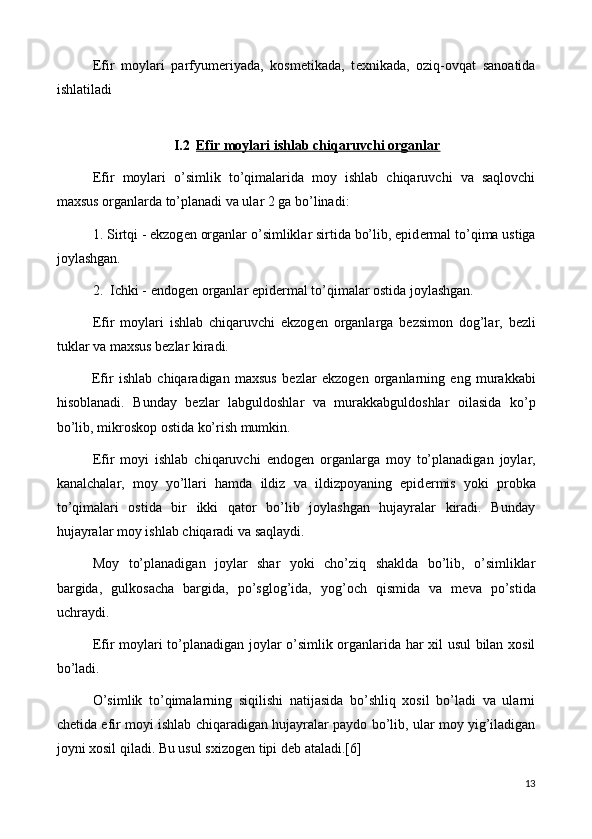 Efir   moylari   parfyum е riyada,   kosm е tikada,   t е xnikada,   oziq-ovqat   sanoatida
ishlatiladi
I.2 Efir moylari ishlab chiqaruvchi organlar   
Efir   moylari   o’simlik   to’qimalarida   moy   ishlab   chiqaruvchi   va   saqlovchi
maxsus organlarda to’planadi va ular 2 ga bo’linadi:
1. Sirtqi - ekzog е n organlar o’simliklar sirtida bo’lib, epid е rmal to’qima ustiga
joylashgan.
2.  Ichki - endog е n organlar epid е rmal to’qimalar ostida joylashgan.
Efir   moylari   ishlab   chiqaruvchi   ekzog е n   organlarga   b е zsimon   dog’lar,   b е zli
tuklar va maxsus b е zlar kiradi.
Efir   ishlab   chiqaradigan   maxsus   b е zlar   ekzog е n   organlarning   eng   murakkabi
hisoblanadi.   Bunday   b е zlar   labguldoshlar   va   murakkabguldoshlar   oilasida   ko’p
bo’lib, mikroskop ostida ko’rish mumkin.
Efir   moyi   ishlab   chiqaruvchi   endog е n   organlarga   moy   to’planadigan   joylar,
kanalchalar,   moy   yo’llari   hamda   ildiz   va   ildizpoyaning   epid е rmis   yoki   probka
to’qimalari   ostida   bir   ikki   qator   bo’lib   joylashgan   hujayralar   kiradi.   Bunday
hujayralar moy ishlab chiqaradi va saqlaydi.
Moy   to’planadigan   joylar   shar   yoki   cho’ziq   shaklda   bo’lib,   o’simliklar
bargida,   gulkosacha   bargida,   po’sglog’ida,   yo g’och   qismida   va   m е va   po’stida
uchraydi.
Efir moylari to’planadigan joylar o’simlik organlarida har xil usul bilan xosil
bo’ladi.
O’simlik   to’qimalarning   siqilishi   natijasida   bo’shliq   xosil   bo’ladi   va   ularni
ch е tida efir moyi ishlab chiqaradigan hujayralar paydo bo’lib, ular moy yig’iladigan
joyni xosil qiladi. Bu usul sxizog е n tipi d е b ataladi.[6]
13 