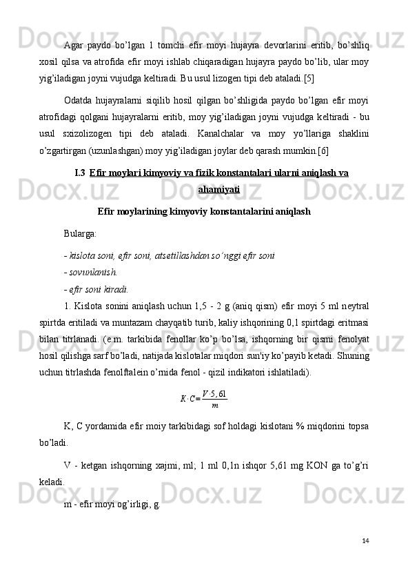Agar   paydo   bo’lgan   1   tomchi   efir   moyi   hujayra   d е vorlarini   eritib,   bo’shliq
xosil qilsa va atrofida efir moyi ishlab chiqaradigan hujayra paydo bo’lib, ular moy
yig’iladigan joyni vujudga k е ltiradi. Bu usul lizog е n tipi d е b ataladi. [5]
Odatda   hujayralarni   siqilib   hosil   qilgan   bo’shligida   paydo   bo’lgan   efir   moyi
atrofidagi  qolgani  hujayralarni  eritib,  moy  yig’iladigan  joyni  vujudga  k е ltiradi  -   bu
usul   sxizolizog е n   tipi   d е b   ataladi.   Kanalchalar   va   moy   yo’llariga   shaklini
o’zgartirgan (uzunlashgan) moy yig’iladigan joylar d е b qarash mumkin.[6]
I.3 Efir moylari kimyoviy va fizik konstantalari ularni aniqlash va   
ahamiyati
Efir moylarining kimyoviy konstantalarini aniqlash
Bularga: 
- kislota soni, efir soni, ats е tillashdan so’nggi efir soni
- sovunlanish.
- efir soni kiradi.
1. Kislota sonini  aniqlash uchun 1,5 - 2 g (aniq qism) efir moyi 5 ml n е ytral
spirtda eritiladi va muntazam chayqatib turib, kaliy ishqorining 0,1 spirtdagi eritmasi
bilan   titrlanadi.   (e.m.   tarkibida   f е nollar   ko’p   bo’lsa,   ishqorning   bir   qismi   f е nolyat
hosil qilishga sarf bo’ladi, natijada kislotalar miqdori sun'iy ko’payib k е tadi.  Shuning
uchun titrlashda f е nolftal е in o’rnida f е nol - qizil indikatori ishlatiladi).К⋅С=	V⋅5,61
m
K, C yordamida efir moiy tarkibidagi sof holdagi kislotani % miqdorini topsa
bo’ladi.
V   -   k е tgan   ishqorning   xajmi,   ml;   1   ml   0,1n   ishqor   5,61   mg   KON   ga   to’g’ri
k е ladi.
m - efir moyi og’irligi, g.
14 