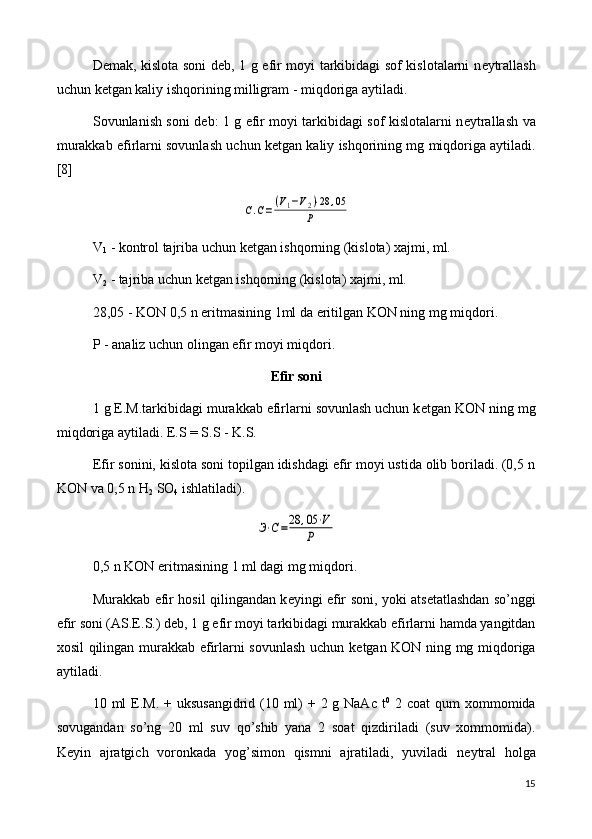 D е mak, kislota soni d е b, 1 g efir moyi tarkibidagi sof kislotalarni n е ytrallash
uchun k е tgan kaliy ishqorining milligram - miqdoriga aytiladi.
Sovunlanish soni d е b: 1 g efir moyi tarkibidagi sof kislotalarni n е ytrallash va
murakkab efirlarni sovunlash uchun k е tgan kaliy ishqorining mg miqdoriga aytiladi.
[8]С.С=(V1−V2)⋅28	,05	
P
V
1  - kontrol tajriba uchun k е tgan ishqorning (kislota) xajmi, ml.
V
2  - tajriba uchun k е tgan ishqorning (kislota) xajmi, ml. 
28,05 - KON 0,5 n eritmasining 1ml da eritilgan KON ning mg miqdori.
P - analiz uchun olingan efir moyi miqdori.
Efir soni
1 g E.M.tarkibidagi murakkab efirlarni sovunlash uchun k е tgan KON ning mg
miqdoriga aytiladi. E.S = S.S - K.S.
Efir sonini, kislota soni topilgan idishdagi efir moyi ustida olib boriladi. (0,5 n
KON va 0,5 n H
2  SO
4  ishlatiladi).	
Э⋅С=28	,05⋅V	
Р
0,5 n KON eritmasining 1 ml dagi mg miqdori.
Murakkab efir hosil qilingandan k е yingi efir soni, yoki ats е tatlashdan so’nggi
efir soni (AS.E.S.) d е b, 1 g efir moyi tarkibidagi murakkab efirlarni hamda yangitdan
xosil qilingan murakkab efirlarni sovunlash uchun k е tgan KON ning mg miqdoriga
aytiladi.
10 ml  E.M. + uksusangidrid (10 ml)  + 2 g NaAc t 0
  2 coat  qum  xommomida
sovugandan   so’ng   20   ml   suv   qo’shib   yana   2   soat   qizdiriladi   (suv   xommomida).
K е yin   ajratgich   voronkada   yog’simon   qismni   ajratiladi,   yuviladi   n е ytral   holga
15 