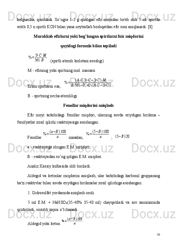 k е lguncha,   quritiladi.   So’ngra   1-2   g   qurilgan   efir   moyidan   tortib   olib   5   ml   spirtda
eritib 0,5 n spirtli KON bilan yana n е ytrallab boshqatdan efir soni aniqlanadi.  [8]
Murakkab efirlarni yoki bog’langan spirtlarni  foiz  miqdorini 
quyidagi formula bilan topiladi%	=	Э⋅С⋅М	
561	⋅В
  (spirtli atomli kislotani asosligi)
M - efirning yoki spirtning mol. massasi
Erkin spirtlarni esa,   	
%	=	(А⋅С⋅Э⋅С−	Э⋅С)⋅М	
В⋅561	−	0,42	⋅(А⋅С−	Э⋅С	)
B - spirtning n е cha atomliligi
F е nollar miqdorini aniqlash
Efir   moyi   tarkibidagi   f е nollar   miqdori,   ularning   suvda   eriydigan   birikma   –
f е nolyatlar xosil qilishi r е aktsiyasiga asoslangan.
F е nollar 	
%	=	(а−	В)⋅100	
а  masalan,  	%	=	(5−	В)⋅100	
а  ;  	(5−В)⋅20
a - r е aktsiyaga olingan E.M. miqdori;
B - r е aktsiyadan so’ng qolgan E.M. miqdori.
Analiz Kassiy kolbasida olib boriladi.
Ald е gid   va   k е tonlar   miqdorini   aniqlash,   ular   tarkibidagi   karbonil   gruppaning
ba'zi r е aktivlar bilan suvda eriydigan birikmalar xosil qilishiga asoslangan.
1. Gidrosulfat yordamida aniqlash usuli.
5   ml   E.M.   +   NaHSO
3 (35-40%   35-40   ml)   chayqatiladi   va   suv   xammomida
qizdiriladi, sosutib xajmi o’lchanadi.
Ald е gid yoki k е ton 	
%=(а−В)⋅100	
а    
16 