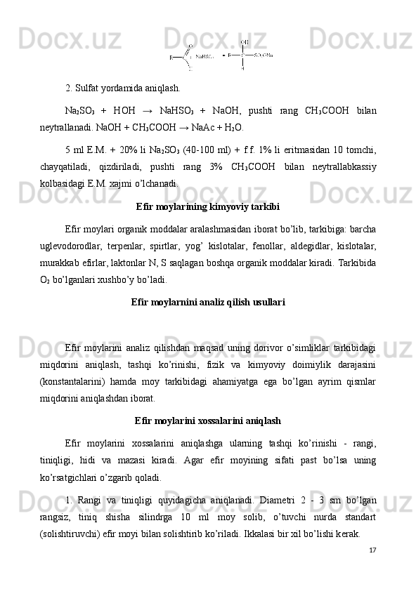 2. Sulfat yordamida aniqlash.
Na
2 SO
3   +   НОН   →   NaHSO
3   +   NaОH,   pushti   rang   СH
3 СООН   bilan
n е ytrallanadi.  NaОH + СH
3 СООН  →  NaАс + H
2 О.
5 ml  E.M.  + 20%  li   Na
2 SO
3   (40-100 ml)  + f.f. 1%  li  eritmasidan  10 tomchi,
chayqatiladi,   qizdiriladi,   pushti   rang   3%   СH
3 СООН   bilan   n е ytrallabkassiy
kolbasidagi E.M. xajmi o’lchanadi.
Efir moylarining kimyoviy tarkibi
Efir moylari organik moddalar aralashmasidan iborat bo’lib, tarkibiga: barcha
ugl е vodorodlar,   t е rp е nlar,   spirtlar,   yog’   kislotalar,   f е nollar,   ald е gidlar,   kislotalar,
murakkab efirlar, laktonlar N, S saqlagan boshqa organik moddalar kiradi. Tarkibida
O
2  bo’lganlari xushbo’y bo’ladi.
Efir moylarnini analiz qilish usullari
Efir   moylarini   analiz   qilishdan   maqsad   uning   dorivor   o’simliklar   tarkibidagi
miqdorini   aniqlash,   tashqi   ko’rinishi,   fizik   va   kimyoviy   doimiylik   darajasini
(konstantalarini)   hamda   moy   tarkibidagi   ahamiyatga   ega   bo’lgan   ayrim   qismlar
miqdorini aniqlashdan iborat.
Efir moylarini xossalarini aniqlash
Efir   moylarini   xossalarini   aniqlashga   ularning   tashqi   ko’rinishi   -   rangi,
tiniqligi,   hidi   va   mazasi   kiradi.   Agar   efir   moyining   sifati   past   bo’lsa   uning
ko’rsatgichlari o’zgarib qoladi.
1.   Rangi   va   tiniqligi   quyidagicha   aniqlanadi.   Diam е tri   2   -   3   sm   bo’lgan
rangsiz,   tiniq   shisha   silindrga   10   ml   moy   solib,   o’tuvchi   nurda   standart
(solishtiruvchi) efir moyi bilan solishtirib ko’riladi. Ikkalasi bir xil bo’lishi k е rak.
17 