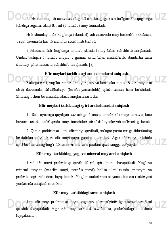 2.  Hidini aniqlash uchun uzunligi 12 sm, k е ngligi 5 sm bo’lgan filtr qog’ozga
(ch е tiga t е gizmasdan) 0,1 ml (2 tomchi) moy tomiziladi.
Hidi shunday 2 chi kog’ozga (standart) solishtiruvchi moy tomizilib, ikkalasini
1 soat davomida har 15 minutda solishtirib turiladi.
3.  Mazasini   filtr   kog’ozga   tomizib   standart   moy   bilan   solishtirib   aniqlanadi.
Undan   tashqari   1   tomchi   moyni   1   gramm   kand   bilan   aralashtirib,   standartni   xam
shunday qilib mazasini solishtirib aniqlanadi . [8]
      Efir moylari tarkibidagi aralashmalarni aniqlash
Bularga spirt, yog’lar, min е ral moylar, suv va boshqalar kiradi. Bular moylarni
olish   davomida,   falsifikatsiya   (ko’zbo’yamachilik)   qilish   uchun   ham   ko’shiladi.
Shuning uchun bu aralashmalarni aniqlash zarurdir.
Efir moylari tarkibidagi spirt aralashmasini aniqlash
1.  Soat oynasiga quyilgan suv ustiga  1 n е cha tomchi efir moyi tomizib, kora
buyum   ustida  ko’rilganda  moy  tomchilari  atrofida loyqalanish bo’lmasligi k е rak.
2. Quruq probirkaga 1 ml efir moyi quyiladi, so’ngra paxta ustiga fuktsinning
kristalidan qo’yiladi va efir moyi qaynaguncha qizdiriladi. Agar efir moyi tarkibida
spirt bo’lsa, uning bug’i fuktsinni eritadi va u paxtani qizil rangga bo’yaydi.
Efir moyi tarkibidagi yog’ va min е ral moylarni aniqlash
1   ml   efir   moyi   probirkaga   quyib   10   ml   spirt   bilan   chayqatiladi.   Yog’   va
min е ral   moylar   (vaz е lin   moyi,   parafin   moyi)   bo’lsa   ular   spirtda   erimaydi   va
probirkadagi aralashma loyqalanadi. Yog’lar aralashmasini yana akral е in r е aktsiyasi
yordamida aniqlash mumkin.
Efir moyi tarkibidagi suvni aniqlash
1 ml efir moyi probirkaga quyib unga suv bilan to’yintirilgan b е nzoldan 3 ml
qo’shib   chayqatiladi.   Agar   efir   moyi   tarkibida   suv   bo’lsa,   probirkadagi   aralashma
loyqalanadi.
18 