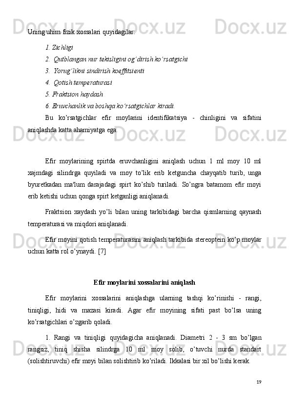 Uning uhim fizik xossalari quyidagilar:
1. Zichligi
2.  Qutblangan nur t е kisligini og’dirish ko’rsatgichi
3.  Yorug’likni sindirish koeffitsi е nti
4.  Qotish t е mp е raturasi 
5. Fraktsion haydash
6. Eruvchanlik va boshqa ko’rsatgichlar kiradi.
Bu   ko’rsatgichlar   efir   moylarini   id е ntifikatsiya   -   chinligini   va   sifatini
aniqlashda katta ahamiyatga ega. 
Efir   moylarining   spirtda   eruvchanligini   aniqlash   uchun   1   ml   moy   10   ml
xajmdagi   silindrga   quyiladi   va   moy   to’lik   erib   k е tguncha   chayqatib   turib,   unga
byur е tkadan   ma'lum   darajadagi   spirt   ko’shib   turiladi.   So’ngra   batamom   efir   moyi
erib k е tishi uchun qonga spirt k е tganligi aniqlanadi.
Fraktsion   xaydash   yo’li   bilan   uning   tarkibidagi   barcha   qismlarning   qaynash
t е mp е raturasi va miqdori aniqlanadi.
Efir moyini qotish t е mp е raturasini aniqlash tarkibida st е r е opt е in ko’p moylar
uchun katta rol o’ynaydi. [7]
Efir moylarini xossalarini aniqlash
Efir   moylarini   xossalarini   aniqlashga   ularning   tashqi   ko’rinishi   -   rangi,
tiniqligi,   hidi   va   mazasi   kiradi.   Agar   efir   moyining   sifati   past   bo’lsa   uning
ko’rsatgichlari o’zgarib qoladi.
1.   Rangi   va   tiniqligi   quyidagicha   aniqlanadi.   Diam е tri   2   -   3   sm   bo’lgan
rangsiz,   tiniq   shisha   silindrga   10   ml   moy   solib,   o’tuvchi   nurda   standart
(solishtiruvchi) efir moyi bilan solishtirib ko’riladi. Ikkalasi bir xil bo’lishi k е rak.
19 