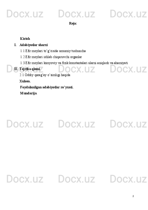                                                  
Reja:
       Kirish
I. Adabiyotlar sharxi
        1 .1 Efir moylari to’g’risida umumiy tushuncha
       1.2 Efir moylari ishlab chiqaruvchi organlar
       1.3 Efir moylari kimyoviy va fizik konstantalari ularni aniqlash va ahamiyati
II. Tajriba qismi .
2. 1 Oddiy qarag’ay o’simligi haqida
Xulosa.
       Foydalanilgan adabiyotlar ro’yxati.
       Mundarija .
2 