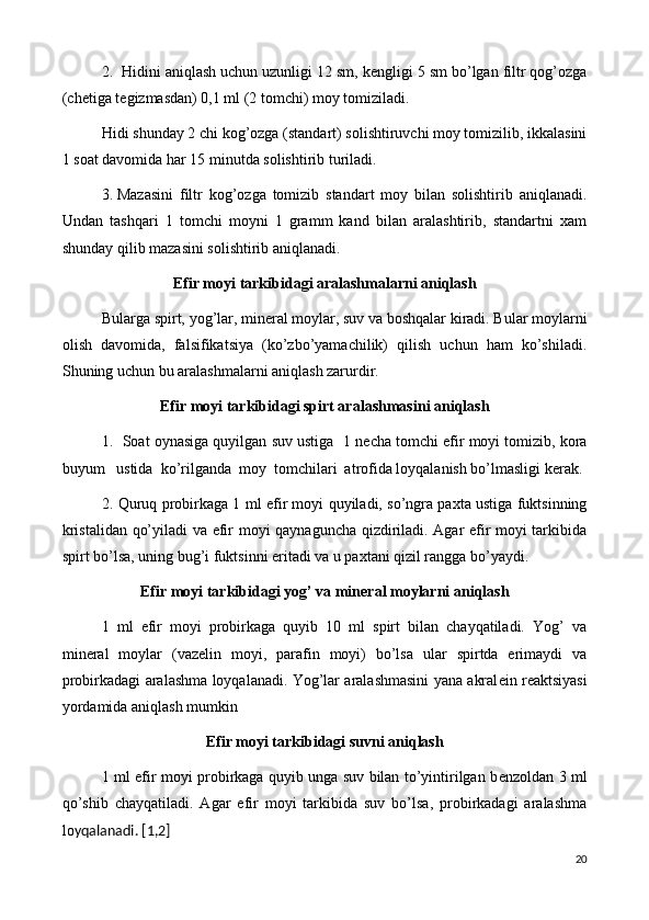 2.  Hidini aniqlash uchun uzunligi 12 sm, k е ngligi 5 sm bo’lgan filtr qog’ozga
(ch е tiga t е gizmasdan) 0,1 ml (2 tomchi) moy tomiziladi.
Hidi shunday 2 chi kog’ozga (standart) solishtiruvchi moy tomizilib, ikkalasini
1 soat davomida har 15 minutda solishtirib turiladi.
3.  Mazasini   filtr   kog’ozga   tomizib   standart   moy   bilan   solishtirib   aniqlanadi.
Undan   tashqari   1   tomchi   moyni   1   gramm   kand   bilan   aralashtirib,   standartni   xam
shunday qilib mazasini solishtirib aniqlanadi.
Efir moyi  tarkibidagi aralashmalarni aniqlash
Bularga spirt, yog’lar, min е ral moylar, suv va boshqalar kiradi. Bular moylarni
olish   davomida,   falsifikatsiya   (ko’zbo’yamachilik)   qilish   uchun   ham   ko’shiladi.
Shuning uchun bu aralashmalarni aniqlash zarurdir.
Efir moyi  tarkibidagi spirt aralashmasini aniqlash
1.  Soat oynasiga quyilgan suv ustiga  1 n е cha tomchi efir moyi tomizib, kora
buyum   ustida  ko’rilganda  moy  tomchilari  atrofida loyqalanish bo’lmasligi k е rak.
2. Quruq probirkaga 1 ml efir moyi quyiladi, so’ngra paxta ustiga fuktsinning
kristalidan qo’yiladi va efir moyi qaynaguncha qizdiriladi. Agar efir moyi tarkibida
spirt bo’lsa, uning bug’i fuktsinni eritadi va u paxtani qizil rangga bo’yaydi.
Efir moyi  tarkibidagi yog’ va min е ral moylarni aniqlash
1   ml   efir   moyi   probirkaga   quyib   10   ml   spirt   bilan   chayqatiladi.   Yog’   va
min е ral   moylar   (vaz е lin   moyi,   parafin   moyi)   bo’lsa   ular   spirtda   erimaydi   va
probirkadagi aralashma loyqalanadi. Yog’lar aralashmasini yana akral е in r е aktsiyasi
yordamida aniqlash mumkin
Efir moyi tarkibidagi suvni aniqlash
1 ml efir moyi probirkaga quyib unga suv bilan to’yintirilgan b е nzoldan 3 ml
qo’shib   chayqatiladi.   Agar   efir   moyi   tarkibida   suv   bo’lsa,   probirkadagi   aralashma
lo yqalanadi.  [1,2]
20 