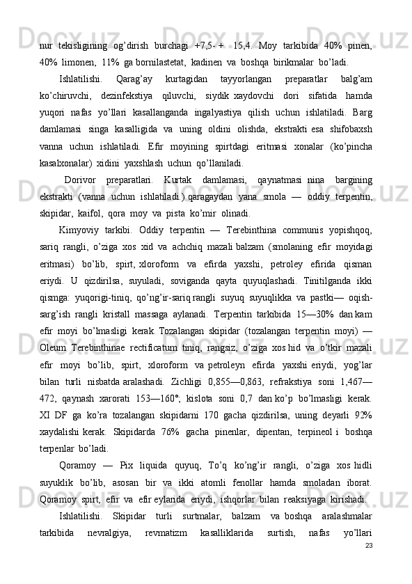 nur   tekisligining   og’dirish   burchagi   +7,5- +     15,4.   Moy   tarkibida   40%   pinen,
40%  limonen,  11%  ga bornilastetat,  kadinen  va  boshqa  birikmalar  bo’ladi. 
Ishlatilishi .     Qarag’ay     kurtagidan     tayyorlangan     preparatlar     balg’am
ko’chiruvchi,     dezinfekstiya     qiluvchi,     siydik   xaydovchi     dori     sifatida     hamda
yuqori   nafas   yo’llari   kasallanganda   ingalyastiya   qilish   uchun   ishlatiladi.   Barg
damlamasi   singa   kasalligida   va   uning   oldini   olishda,   ekstrakti esa   shifobaxsh
vanna    uchun    ishlatiladi.     Efir     moyining     spirt d agi     eritmasi     xonalar     ( ko’pincha
kasalxonalar )   xidini    yaxshlash    uchun   qo’ llaniladi .
  D orivor     prepa ratlari .     Kurtak     damlamasi,     qaynatmasi   nina     bargining
ekstrakti  (vanna  uchun  ishlatiladi.) qaragaydan  yana  smola  —  oddiy  terpentin,
skipidar,  kaifol,  qora  moy  va  pista  ko’mir  olinadi.  
Kimyoviy   tarkibi.   Oddiy   terpentin   —   Terebinthina   communis   yopishqoq,
sariq  rangli,  o’ziga  xos  xid  va  achchiq  mazali balzam  (smolaning  efir  moyidagi
eritmasi)     bo’lib,     spirt,   xloroform     va     efirda     yaxshi,     petroley     efirida     qisman
eriydi.   U   qizdirilsa,   suyuladi,   soviganda   qayta   quyuqlashadi.   Tinitilganda   ikki
qismga:  yuqorigi-tiniq,  qo’ng’ir-sariq rangli  suyuq  suyuqlikka  va  pastki—  oqish-
sarg’ish  rangli  kristall  massaga  aylanadi.  Terpentin  tarkibida  15—30%  dan kam
efir  moyi  bo’lmasligi  kerak. Tozalangan  skipidar  (tozalangan  terpentin  moyi)  —
Oleum  Terebinthinae  rectificatum  tiniq,  rangsiz,  o’ziga  xos hid  va  o’tkir  mazali
efir     moyi     bo’lib,     spirt,     xloroform     va   petroleyn     efirda     yaxshi   eriydi,     yog’lar
bilan   turli   nisbatda aralashadi.   Zichligi   0,855—0,863,   refrakstiya   soni   1,467—
472,  qaynash  xarorati  153—160°;  kislota  soni  0,7  dan ko’p  bo’lmasligi  kerak.
XI  DF  ga  ko’ra  tozalangan  skipidarni  170  gacha  qizdirilsa,  uning  deyarli  92%
xaydalishi kerak.   Skipidarda   76%   gacha   pinenlar,   dipentan,   terpineol i   boshqa
terpenlar  bo’ladi. 
Qoramoy     —     Pix     liquida     quyuq,     To’q     ko’ng’ir     rangli,     o’ziga     xos   hidli
suyuklik   bo’lib,    asosan     bir    va     ikki    atomli    fenollar     hamda    smoladan   iborat.
Qoramoy  spirt,  efir  va  efir eylarida  eriydi,  ishqorlar  bilan  reaksiyaga  kirishadi. 
Ishlatilishi .     Skipidar     turli     surtmalar,     balzam     va   boshqa     aralashmalar
tarkibida     nevralgiya,     revmatizm     kasalliklarida     surtish,     nafas     yo’llari
23 