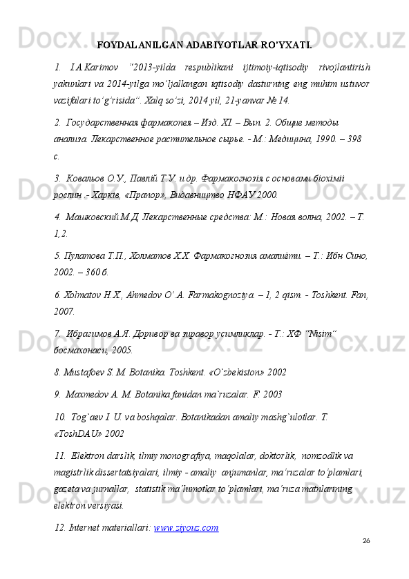 FOYDALANILGAN ADABIYOTLAR RO’YXATI.
1. I.A.Karimov   “2013-yilda   respublikani   ijtimoiy-iqtisodiy   rivojlantirish
yakunlari   va   2014-yilga   mo’ljallangan   iqtisodiy   dasturning   eng   muhim   ustuvor
vazifalari to’g’risida”. Xalq so’zi, 2014 yil, 21-yanvar № 14. 
2.  Государственная фармакопея – Изд. Х I . – Вып. 2. Общие методы 
анализа. Лекарственное растительное сырье. - М.: Медицина, 1990. – 398 
с. 
3.  Ковальов О.У., Павл i й Т.У. и др. Фармакогноз i я с основами б i ох i м ii  
рослин .- Харк i в, «Прапор», Видавництво НФАУ 2000. 
4.  Машковский М.Д. Лекарственные средства: М.: Новая волна, 2002. – Т. 
1,2. 
5. П y латова Т.П., Холматов Х.Х. Фармакогнозия амалиёти. – Т.: Ибн Сино,
2002. – 360 б. 
6. Х olmatov   H . X .,  Ahmedov   O ’. A .  Farmakognoziya . – 1, 2  qism . -  Toshkent .  Fan ,
2007. 
7.  Ибрагимов А.Я. Доривор ва зиравор  y симликлар. - Т.: ХФ “ Nisim ” 
босмахонаси, 2005. 
8. Mustafoev S. M. Botanika. Toshkent. «O`zbekiston» 2002
9.  Maxmedov A. M. Botanika fanidan ma`ruzalar. F. 2003
10.  Tog`aev I. U. va boshqalar. Botanikadan amaliy mashg`ulotlar. T. 
«ToshDAU» 2002
11.   Elektron darslik, ilmiy monografiya, maqolalar, doktorlik,  nomzodlik va 
magistrlik dissertatsiyalari, ilmiy - amaliy  anjumanlar, ma‘ruzalar to‘plamlari, 
gazeta va jurnallar,  statistik ma‘lumotlar to‘plamlari, ma‘ruza matnlarining   
elektron versiyasi. 
12. Internet materiallari:  www.ziyouz.com
26 