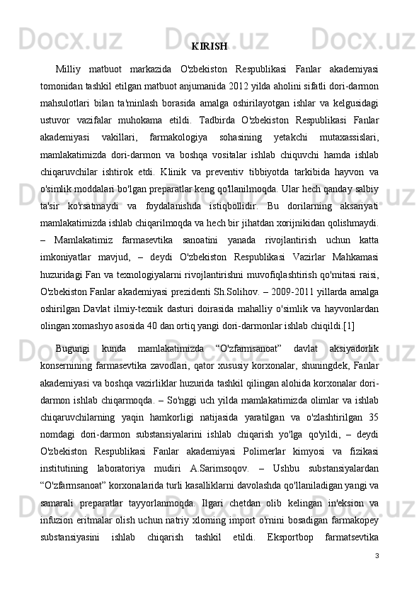 KIRISH
Milliy   matbuot   markazida   O'zbekiston   Respublikasi   Fanlar   akademiyasi
tomonidan tashkil etilgan matbuot anjumanida 2012 yilda aholini sifatli dori-darmon
mahsulotlari   bilan   ta'minlash   borasida   amalga   oshirilayotgan   ishlar   va   kelgusidagi
ustuvor   vazifalar   muhokama   etildi.   Tadbirda   O'zbekiston   Respublikasi   Fanlar
akademiyasi   vakillari,   farmakologiya   sohasining   yetakchi   mutaxassislari,
mamlakatimizda   dori-darmon   va   boshqa   vositalar   ishlab   chiquvchi   hamda   ishlab
chiqaruvchilar   ishtirok   etdi.   Klinik   va   preventiv   tibbiyotda   tarkibida   hayvon   va
o'simlik moddalari bo'lgan preparatlar keng qo'llanilmoqda. Ular hech qanday salbiy
ta'sir   ko'rsatmaydi   va   foydalanishda   istiqbollidir.   Bu   dorilarning   aksariyati
mamlakatimizda ishlab chiqarilmoqda va hech bir jihatdan xorijnikidan qolishmaydi.
–   Mamlakatimiz   farmasevtika   sanoatini   yanada   rivojlantirish   uchun   katta
imkoniyatlar   mavjud,   –   deydi   O'zbekiston   Respublikasi   Vazirlar   Mahkamasi
huzuridagi  Fan va texnologiyalarni rivojlantirishni  muvofiqlashtirish qo'mitasi  raisi,
O'zbekiston Fanlar akademiyasi prezidenti Sh.Solihov. – 2009-2011 yillarda amalga
oshirilgan   Davlat   ilmiy-texnik   dasturi   doirasida   mahalliy   o'simlik   va   hayvonlardan
olingan xomashyo asosida 40 dan ortiq yangi dori-darmonlar ishlab chiqildi.[1]
Bugungi   kunda   mamlakatimizda   “O'zfarmsanoat”   davlat   aksiyadorlik
konsernining   farmasevtika   zavodlari,   qator   xususiy   korxonalar,   shuningdek,   Fanlar
akademiyasi va boshqa vazirliklar huzurida tashkil qilingan alohida korxonalar dori-
darmon ishlab chiqarmoqda. – So'nggi uch yilda mamlakatimizda olimlar va ishlab
chiqaruvchilarning   yaqin   hamkorligi   natijasida   yaratilgan   va   o'zlashtirilgan   35
nomdagi   dori-darmon   substansiyalarini   ishlab   chiqarish   yo'lga   qo'yildi,   –   deydi
O'zbekiston   Respublikasi   Fanlar   akademiyasi   Polimerlar   kimyosi   va   fizikasi
institutining   laboratoriya   mudiri   A.Sarimsoqov.   –   Ushbu   substansiyalardan
“O'zfarmsanoat” korxonalarida turli kasalliklarni davolashda qo'llaniladigan yangi va
samarali   preparatlar   tayyorlanmoqda.   Ilgari   chetdan   olib   kelingan   in'eksion   va
infuzion eritmalar olish uchun natriy xlorning import o'rnini  bosadigan farmakopey
substansiyasini   ishlab   chiqarish   tashkil   etildi.   Eksportbop   farmatsevtika
3 