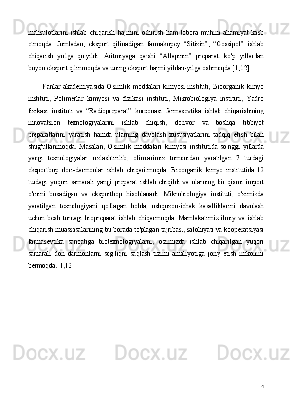 mahsulotlarini   ishlab   chiqarish   hajmini   oshirish   ham   tobora   muhim   ahamiyat   kasb
etmoqda.   Jumladan,   eksport   qilinadigan   farmakopey   “Sitizin”,   “Gossipol”   ishlab
chiqarish   yo'lga   qo'yildi.   Aritmiyaga   qarshi   “Allapinin”   preparati   ko'p   yillardan
buyon eksport qilinmoqda va uning eksport hajmi yildan-yilga oshmoqda.[1,12]
    Fanlar  akademiyasida   O'simlik  moddalari   kimyosi   instituti,  Bioorganik  kimyo
instituti,   Polimerlar   kimyosi   va   fizikasi   instituti,   Mikrobiologiya   instituti,   Yadro
fizikasi   instituti   va   “Radiopreparat”   korxonasi   farmasevtika   ishlab   chiqarishining
innovatsion   texnologiyalarini   ishlab   chiqish,   dorivor   va   boshqa   tibbiyot
preparatlarini   yaratish   hamda   ularning   davolash   xususiyatlarini   tadqiq   etish   bilan
shug'ullanmoqda.   Masalan,   O'simlik   moddalari   kimyosi   institutida   so'nggi   yillarda
yangi   texnologiyalar   o'zlashtirilib,   olimlarimiz   tomonidan   yaratilgan   7   turdagi
eksportbop   dori-darmonlar   ishlab   chiqarilmoqda.   Bioorganik   kimyo   institutida   12
turdagi   yuqori   samarali   yangi   preparat   ishlab   chiqildi   va   ularning   bir   qismi   import
o'rnini   bosadigan   va   eksportbop   hisoblanadi.   Mikrobiologiya   instituti,   o'zimizda
yaratilgan   texnologiyani   qo'llagan   holda,   oshqozon-ichak   kasalliklarini   davolash
uchun   besh   turdagi   biopreparat   ishlab   chiqarmoqda.   Mamlakatimiz   ilmiy   va   ishlab
chiqarish muassasalarining bu borada to'plagan tajribasi, salohiyati va kooperatsiyasi
farmasevtika   sanoatiga   biotexnologiyalarni,   o'zimizda   ishlab   chiqarilgan   yuqori
samarali   dori-darmonlarni   sog'liqni   saqlash   tizimi   amaliyotiga   joriy   etish   imkonini
bermoqda.[1,12]
4 