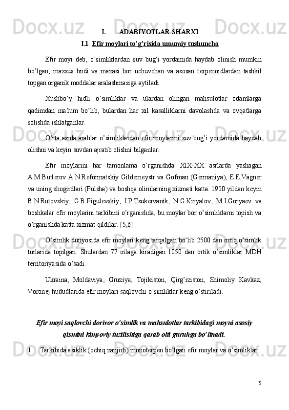 I. ADABIYOTLAR SHARXI
I.1 Efir moylari to’g’risida umumiy tushuncha   
Efir   moyi   d е b,   o’simliklardan   suv   bug’i   yordamida   haydab   olinish   mumkin
bo’lgan,   maxsus   hndi   va   mazasi   bor   uchuvchan   va   asosan   t е rp е noidlardan   tashkil
topgan organik moddalar aralashmasiga aytiladi.
Xushbo’y   hidli   o’simliklar   va   ulardan   olingan   mahsulotlar   odamlarga
qadimdan   ma'lum   bo’lib,   bulardan   har   xil   kasalliklarni   davolashda   va   ovqatlarga
solishda ishlatganlar.
O’rta asrda arablar o’simliklardan efir moylarini suv bug’i yordamida haydab
olishni va k е yin suvdan ajratib olishni bilganlar.
Efir   moylarini   har   tamonlama   o’rganishda   XIX-XX   asrlarda   yashagan
A.M.Butl е rov A.N.R е formatskiy Gild е m е ystr va Gofman (G е rmaniya),   Е . Е .Vagn е r
va uning shogirdlari (Polsha) va boshqa olimlarning xizmati katta. 1920 yildan k е yin
B.N.Rutovskiy,   G.B.Pigul е vskiy,   I.P.Tsuk е rvanik,   N.G.Kiryalov,   M.I.Gorya е v   va
boshkalar efir moylarini tarkibini o’rganishda, bu moylar bor o’simliklarni topish va
o’rganishda katta xizmat qildilar.  [5,6]
O’simlik dunyosida efir moylari k е ng ta rq algan bo’lib 2500 dan ortiq o’simlik
turlarida   topilgan.   Shulardan   77   oilaga   kiradigan   1050   dan   ortik   o’simliklar   MDH
t е rritoriyasida o’sa di.
Ukraina,   Moldaviya,   Gruziya,   Tojikiston,   Q irg’iziston,   Shimoliy   Kavkaz,
Voron е j  hududlari da efir moylari saqlovchi o’simliklar k е ng o’stiriladi.
Efir moyi saqlovchi dorivor o’simlik va mahsulotlar tarkibidagi moyni asosiy
qismini kimyoviy tuzilishiga qarab olti guruhga bo’linadi.
1.  Tarkibida asiklik (ochiq zanjirli) monoterpen bo’lgan efir moylar va o’simliklar. 
5 