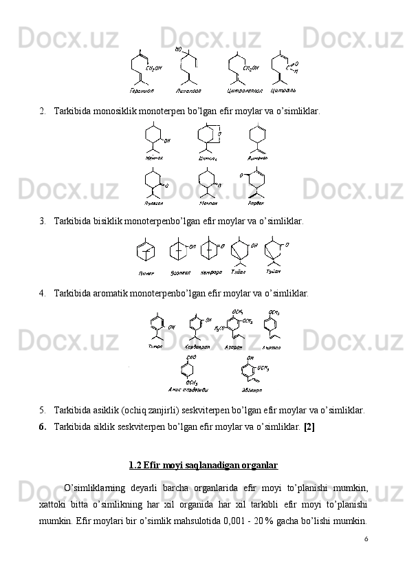 2. Tarkibida monosiklik monoterpen bo’lgan efir moylar va o’simliklar. 
3. Tarkibida bisiklik monoterpenbo’lgan efir moylar va o’simliklar. 
4. Tarkibida aromatik monoterpenbo’lgan efir moylar va o’simliklar. 
5. Tarkibida asiklik (ochiq zanjirli) seskviterpen bo’lgan efir moylar va o’simliklar. 
6. Tarkibida siklik seskviterpen bo’lgan efir moylar va o’simliklar.  [2]
1.2 Efir moyi saqlanadigan organlar
O’simliklarning   d е yarli   barcha   organlarida   efir   moyi   to’planishi   mumkin,
xattoki   bitta   o’simlikning   har   xil   organida   har   xil   tarkibli   efir   moyi   to’planishi
mumkin.   Efir moylari bir o’simlik mahsulotida 0,001 - 20 % gacha bo’lishi mumkin.
6 