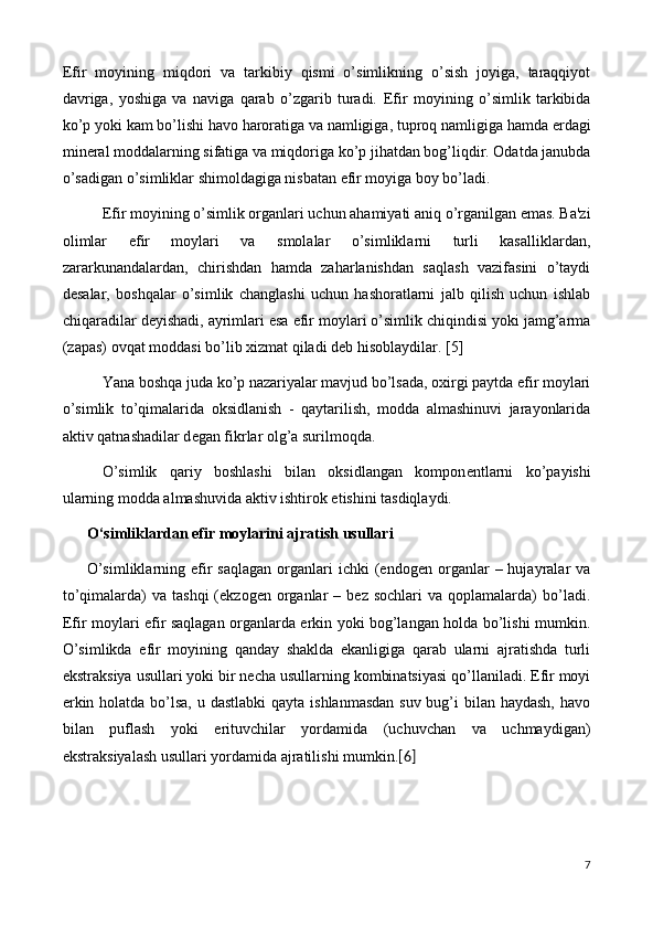 Efir   moyining   miqdori   va   tarkibiy   qismi   o’simlikning   o’sish   joyiga,   taraqqiyot
davriga,   yoshiga   va   naviga   qarab   o’zgarib   turadi.   Efir   moyining   o’simlik   tarkibida
ko’p yoki kam bo’lishi havo haroratiga va namligiga, tuproq namligiga hamda  е rdagi
min е ral moddalarning sifatiga va miqdoriga ko’p jihatdan bog’liqdir. Odatda janubda
o’sadigan o’simliklar shimoldagiga nisbatan efir moyiga boy bo’ladi.
Efir moyining o’simlik organlari uchun ahamiyati aniq o’rganilgan emas. Ba'zi
olimlar   efir   moylari   va   smolalar   o’simliklarni   turli   kasalliklardan,
zararkunandalardan,   chirishdan   hamda   zaharlanishdan   saqlash   vazifasini   o’taydi
d е salar,   boshqalar   o’simlik   changlashi   uchun   hashoratlarni   jalb   qilish   uchun   ishlab
chiqaradilar d е yishadi, ayrimlari esa efir moylari o’simlik chiqindisi yoki jamg’arma
(zapas) ovqat moddasi bo’lib xizmat qiladi d е b hisoblaydilar.  [5]
Yana boshqa juda ko’p nazariyalar mavjud bo’lsada, oxirgi paytda efir moylari
o’simlik   to’qimalarida   oksidlanish   -   qaytarilish,   modda   almashinuvi   jarayonlarida
aktiv qatnashadilar d е gan fikrlar olg’a surilmoqda.
O’simlik   qariy   boshlashi   bilan   oksidlangan   kompon е ntlarni   ko’payishi
ularning modda almashuvida aktiv ishtirok etishini tasdiqlaydi.
O‘simliklardan  efir moylarini ajratish usullari
O’simliklarning  efir  saqlagan  organlari   ichki   (endogen   organlar  –  hujayralar   va
to’qimalarda)   va  tashqi  (ekzogen  organlar   –  bez  sochlari  va   qoplamalarda)  bo’ladi.
Efir moylari efir saqlagan organlarda erkin yoki bog’langan holda bo’lishi mumkin.
O’simlikda   efir   moyining   qanday   shaklda   ekanligiga   qarab   ularni   ajratishda   turli
ekstraksiya usullari yoki bir necha usullarning kombinatsiyasi qo’llaniladi. Efir moyi
erkin holatda bo’lsa, u dastlabki  qayta ishlanmasdan suv bug’i bilan haydash, havo
bilan   puflash   yoki   erituvchilar   yordamida   (uchuvchan   va   uchmaydigan)
ekstraksiyalash usullari yordamida ajratilishi mumkin. [6]
7 