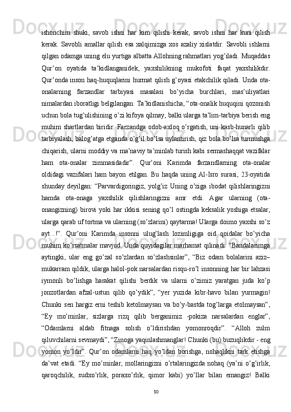 ishonchim   shuki,   savob   ishni   har   kim   qilishi   kerak,   savob   ishni   har   kuni   qilish
kerak.  Savobli   amallar  qilish   esa  xalqimizga   xos  azaliy  xislatdir.  Savobli  ishlarni
qilgan odamga uning elu yurtiga albatta Allohning rahmatlari yog’iladi. Muqaddas
Qur’on   oyatida   ta’kidlanganidek,   yaxshilikning   mukofoti   faqat   yaxshilikdir.
Qur’onda inson haq-huquqlarini hurmat qilish g’oyasi etakchilik qiladi. Unda ota-
onalarning   farzandlar   tarbiyasi   masalasi   bo’yicha   burchlari,   mas’uliyatlari
nimalardan iboratligi belgilangan. Ta’kidlanishicha, “ota-onalik huquqini qozonish
uchun bola tug’ulishining o’zi kifoya qilmay, balki ularga ta’lim-tarbiya berish eng
muhim shartlardan biridir. Farzandga odob-axloq o’rgatish, uni kasb-hunarli qilib
tarbiyalash, balog’atga etganda o’g’il bo’lsa uylantirish, qiz bola bo’lsa turmushga
chiqarish, ularni moddiy va ma’naviy ta’minlab turish kabi sermashaqqat vazifalar
ham   ota-onalar   zimmasidadir”.   Qur’oni   Karimda   farzandlarning   ota-onalar
oldidagi   vazifalari   ham   bayon   etilgan.   Bu   haqda   uning   Al-Isro   surasi,   23-oyatida
shunday   deyilgan:   “Parvardigoringiz,   yolg’iz   Uning   o’ziga   ibodat   qilishlaringizni
hamda   ota-onaga   yaxshilik   qilishlaringizni   amr   etdi.   Agar   ularning   (ota-
onangizning)  birovi   yoki  har   ikkisi  sening  qo’l  ostingda  keksalik   yoshiga  etsalar,
ularga qarab uf tortma va ularning (so’zlarini) qaytarma! Ularga doimo yaxshi so’z
ayt...!”.   Qur’oni   Karimda   insonni   ulug’lash   lozimligiga   oid   qoidalar   bo’yicha
muhim ko’rsatmalar mavjud. Unda quyidagilar marhamat qilinadi: “Bandalarimga
aytingki,   ular   eng   go’zal   so’zlardan   so’zlashsinlar”,   “Biz   odam   bolalarini   aziz–
mukarram qildik, ularga halol-pok narsalardan risqu-ro’l   insonning har bir lahzasi
iymonli   bo’lishga   harakat   qilishi   berdik   va   ularni   o’zimiz   yaratgan   juda   ko’p
jonzotlardan   afzal-ustun   qilib   qo’ydik”,   “yer   yuzida   kibr-havo   bilan   yurmagin!
Chunki  sen hargiz erni  teshib ketolmaysan va bo’y-bastda tog’larga etolmaysan”,
“Ey   mo’minlar,   sizlarga   rizq   qilib   berganimiz   -pokiza   narsalardan   englar”,
“Odamlarni   aldab   fitnaga   solish   o’ldirishdan   yomonroqdir”.   “Alloh   zulm
qiluvchilarni sevmaydi”, “Zinoga yaqinlashmanglar! Chunki (bu) buzuqlikdir - eng
yomon   yo’ldir”.   Qur’on   odamlarni   haq   yo’ldan   borishga,   nohaqlikni   tark   etishga
da’vat   etadi.   “Ey   mo’minlar,   mollaringizni   o’rtalaringizda   nohaq   (ya’ni   o’g’irlik,
qaroqchilik,   sudxo’rlik,   poraxo’rlik,   qimor   kabi)   yo’llar   bilan   emangiz!   Balki
10 