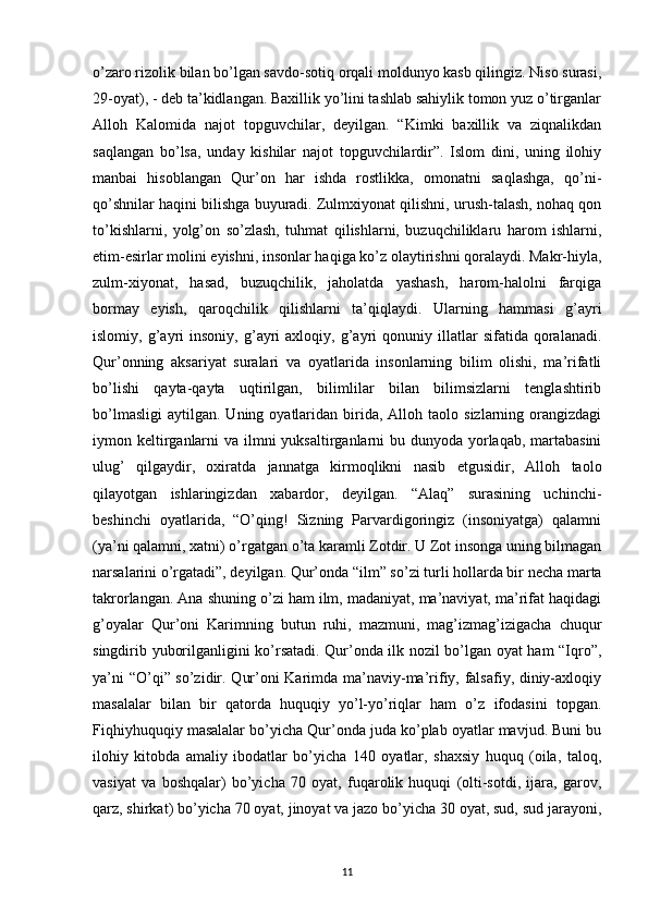 o’zaro rizolik bilan bo’lgan savdo-sotiq orqali moldunyo kasb qilingiz. Niso surasi,
29-oyat), - deb ta’kidlangan. Baxillik yo’lini tashlab sahiylik tomon yuz o’tirganlar
Alloh   Kalomida   najot   topguvchilar,   deyilgan.   “Kimki   baxillik   va   ziqnalikdan
saqlangan   bo’lsa,   unday   kishilar   najot   topguvchilardir”.   Islom   dini,   uning   ilohiy
manbai   hisoblangan   Qur’on   har   ishda   rostlikka,   omonatni   saqlashga,   qo’ni-
qo’shnilar haqini bilishga buyuradi. Zulmxiyonat qilishni, urush-talash, nohaq qon
to’kishlarni,   yolg’on   so’zlash,   tuhmat   qilishlarni,   buzuqchiliklaru   harom   ishlarni,
etim-esirlar molini eyishni, insonlar haqiga ko’z olaytirishni qoralaydi. Makr-hiyla,
zulm-xiyonat,   hasad,   buzuqchilik,   jaholatda   yashash,   harom-halolni   farqiga
bormay   eyish,   qaroqchilik   qilishlarni   ta’qiqlaydi.   Ularning   hammasi   g’ayri
islomiy,  g’ayri   insoniy,   g’ayri   axloqiy,  g’ayri   qonuniy  illatlar   sifatida   qoralanadi.
Qur’onning   aksariyat   suralari   va   oyatlarida   insonlarning   bilim   olishi,   ma’rifatli
bo’lishi   qayta-qayta   uqtirilgan,   bilimlilar   bilan   bilimsizlarni   tenglashtirib
bo’lmasligi   aytilgan.  Uning  oyatlaridan   birida,  Alloh  taolo  sizlarning  orangizdagi
iymon keltirganlarni  va ilmni  yuksaltirganlarni  bu dunyoda yorlaqab, martabasini
ulug’   qilgaydir,   oxiratda   jannatga   kirmoqlikni   nasib   etgusidir,   Alloh   taolo
qilayotgan   ishlaringizdan   xabardor,   deyilgan.   “Alaq”   surasining   uchinchi-
beshinchi   oyatlarida,   “O’qing!   Sizning   Parvardigoringiz   (insoniyatga)   qalamni
(ya’ni qalamni, xatni) o’rgatgan o’ta karamli Zotdir. U Zot insonga uning bilmagan
narsalarini o’rgatadi”, deyilgan. Qur’onda “ilm” so’zi turli hollarda bir necha marta
takrorlangan. Ana shuning o’zi ham ilm, madaniyat, ma’naviyat, ma’rifat haqidagi
g’oyalar   Qur’oni   Karimning   butun   ruhi,   mazmuni,   mag’izmag’izigacha   chuqur
singdirib yuborilganligini ko’rsatadi. Qur’onda ilk nozil bo’lgan oyat ham “Iqro”,
ya’ni “O’qi” so’zidir. Qur’oni Karimda ma’naviy-ma’rifiy, falsafiy, diniy-axloqiy
masalalar   bilan   bir   qatorda   huquqiy   yo’l-yo’riqlar   ham   o’z   ifodasini   topgan.
Fiqhiyhuquqiy masalalar bo’yicha Qur’onda juda ko’plab oyatlar mavjud. Buni bu
ilohiy   kitobda   amaliy   ibodatlar   bo’yicha   140   oyatlar,   shaxsiy   huquq   (oila,   taloq,
vasiyat   va   boshqalar)   bo’yicha   70   oyat,   fuqarolik   huquqi   (olti-sotdi,   ijara,   garov,
qarz, shirkat) bo’yicha 70 oyat, jinoyat va jazo bo’yicha 30 oyat, sud, sud jarayoni,
11 