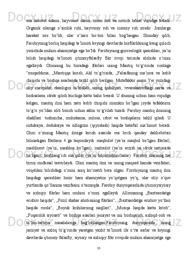 esa   nabotot   odami,   hayvonot   olami,   inson   zoti   va   notirik   tabiat   vujudga   keladi.
Organik   olamga   o simlik   ruhi,   hayvoniy   ruh   va   insoniy   ruh   xosdir.   Jismlargaʻ
harakat   xos   bo lib,   ular   o zaro   bir-biri   bilan   bog langan.   Shunday   qilib,	
ʻ ʻ ʻ
Farobiyning borliq haqidagi ta limoti keyingi davrlarda hurfikrlikning keng quloch	
ʼ
yozishida muhim ahamiyatga ega bo ldi. Farobiyning gnoseologik qarashlari, ya ni	
ʻ ʼ
bilish   haqidagi   ta limoti   ijtimoiyfalsafiy   fikr   rivoji   tarixida   alohida   o rinni	
ʼ ʻ
egallaydi.   Olimning   bu   boradagi   fikrlari   uning   Mantiq   to g risida   risolaga	
ʻ ʻ
“muqaddima,   „Mantiqqa   kirish,   Akl   to g risida,   „Falsafaning   ma nosi   va   kelib	
ʻ ʻ ʼ
chiqishi   va boshqa   asarlarida taxlil   qilib  berilgan.  Mutafakkir  inson  Yer   yuzidagi
oliy   mavjudot   ekanligini   ta kidlab,   uning   qobiliyati,   tevarakatrofdagi   narsa   va	
ʼ
hodisalarni idrok qilish kuchiga katta baho beradi. U shuning uchun ham vujudga
kelgan,   mantiq   ilmi   ham   xato   kelib   chiqishi   mumkin   bo lgan   joyda   tafakkurni	
ʻ
to g ri   yo ldan   olib   borish   uchun   aklni   to g rilab   turadi.   Farobiy   mantiq   ilmining	
ʻ ʻ ʻ ʻ ʻ
shakllari:   tushuncha,   muhokama,   xulosa,   isbot   va   boshqalarni   tahlil   qiladi.   U
induksiya,   deduksiya   va   sillogizm   (qiyoslash)   haqida   batafsil   ma lumot   beradi.	
ʼ
Olim   o zining   Mantiq   ilmiga   kirish   asarida   esa   hech   qanday   dalilisbotsiz	
ʻ
bilinadigan   fikrlarni   4   ga   taqsimlaydi:   maqbulot   (ya ni   maqbul   bo lgan   fikrlar);	
ʼ ʻ
mashhurot   (ya ni,   mashhur   bo lgan);   mahsulot   (ya ni   sezish   va   idrok   natijasida	
ʼ ʻ ʼ
bo lgan);   boshlang ich   ma qulot   (ya ni   bilimtushunchalar).   Forobiy   ularning   har	
ʻ ʻ ʼ ʼ
birini   mufassal   tasvirlaydi.   Olim   mantiq   ilmi   va   uning   maqsad   hamda   vazifalari,
voqelikni   bilishdagi   o rnini   aniq   ko rsatib   bera   olgan.   Forobiyning   mantiq   ilmi	
ʻ ʻ
haqidagi   qarashlari   hozir   ham   ahamiyatini   yo qotgani   yo q,   ular   oliy   o quv	
ʻ ʻ ʻ
yurtlarida qo llanma vazifasini o tamoqda. Farobiy dunyoqarashida ijtimoiysiyosiy	
ʻ ʻ
va   axloqiy   fikrlar   ham   muhim   o rinni   egallaydi.   Allomaning   „Baxtsaodatga	
ʻ
erishuv haqida“, „Fozil shahar aholisining fikrlari“, „Baxtsaodatga erishuv yo llari	
ʻ
haqida   risola“,   „Buyuk   kishilarning   naqllari“,   „Musiqa   haqida   katta   kitob“,
„Fuqarolik  siyosati“  va  boshqa  asarlari   jamiyat  va  uni  boshqarish,   axloqd-oob  va
ta lim-tarbiya   masalalariga   bag ishlangan.Farobiyning   dunyoqarashi,   uning	
ʼ ʻ
jamiyat   va   axloq   to g risida   yaratgan   yaxlit   ta limoti   ilk   o rta   asrlar   va   keyingi	
ʻ ʻ ʼ ʻ
davrlarda ijtimoiy-falsafiy, siyosiy va axloqiy fikr rivojida muhim ahamiyatga ega
13 