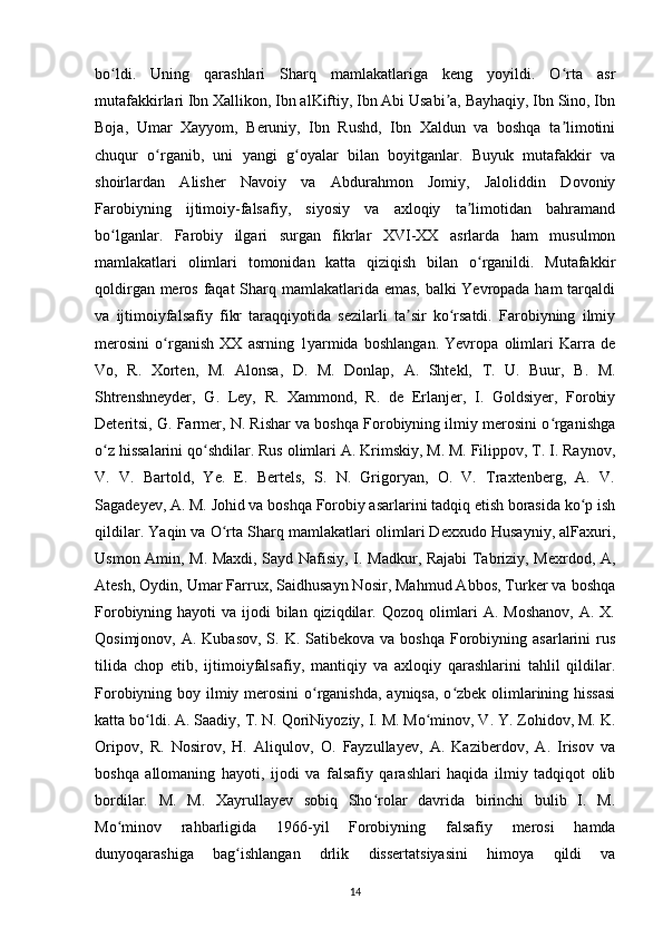 bo ldi.   Uning   qarashlari   Sharq   mamlakatlariga   keng   yoyildi.   O rta   asrʻ ʻ
mutafakkirlari Ibn Xallikon, Ibn alKiftiy, Ibn Abi Usabi a, Bayhaqiy, Ibn Sino, Ibn	
ʼ
Boja,   Umar   Xayyom,   Beruniy,   Ibn   Rushd,   Ibn   Xaldun   va   boshqa   ta limotini	
ʼ
chuqur   o rganib,   uni   yangi   g oyalar   bilan   boyitganlar.   Buyuk   mutafakkir   va	
ʻ ʻ
shoirlardan   Alisher   Navoiy   va   Abdurahmon   Jomiy,   Jaloliddin   Dovoniy
Farobiyning   ijtimoiy-falsafiy,   siyosiy   va   axloqiy   ta limotidan   bahramand	
ʼ
bo lganlar.   Farobiy   ilgari   surgan   fikrlar   XVI-XX   asrlarda   ham   musulmon	
ʻ
mamlakatlari   olimlari   tomonidan   katta   qiziqish   bilan   o rganildi.   Mutafakkir	
ʻ
qoldirgan meros faqat  Sharq mamlakatlarida emas, balki Yevropada ham tarqaldi
va   ijtimoiyfalsafiy   fikr   taraqqiyotida   sezilarli   ta sir   ko rsatdi.   Farobiyning   ilmiy	
ʼ ʻ
merosini   o rganish   XX   asrning   1yarmida   boshlangan.   Yevropa   olimlari   Karra   de	
ʻ
Vo,   R.   Xorten,   M.   Alonsa,   D.   M.   Donlap,   A.   Shtekl,   T.   U.   Buur,   B.   M.
Shtrenshneyder,   G.   Ley,   R.   Xammond,   R.   de   Erlanjer,   I.   Goldsiyer,   Forobiy
Deteritsi, G. Farmer, N. Rishar va boshqa Forobiyning ilmiy merosini o rganishga	
ʻ
o z hissalarini qo shdilar. Rus olimlari A. Krimskiy, M. M. Filippov, T. I. Raynov,	
ʻ ʻ
V.   V.   Bartold,   Ye.   E.   Bertels,   S.   N.   Grigoryan,   O.   V.   Traxtenberg,   A.   V.
Sagadeyev, A. M. Johid va boshqa Forobiy asarlarini tadqiq etish borasida ko p ish	
ʻ
qildilar. Yaqin va O rta Sharq mamlakatlari olimlari Dexxudo Husayniy, alFaxuri,	
ʻ
Usmon Amin, M. Maxdi, Sayd Nafisiy, I. Madkur, Rajabi Tabriziy, Mexrdod, A,
Atesh, Oydin, Umar Farrux, Saidhusayn Nosir, Mahmud Abbos, Turker va boshqa
Forobiyning hayoti  va ijodi  bilan qiziqdilar. Qozoq olimlari  A. Moshanov,  A. X.
Qosimjonov,  A. Kubasov,  S.  K. Satibekova  va  boshqa  Forobiyning  asarlarini  rus
tilida   chop   etib,   ijtimoiyfalsafiy,   mantiqiy   va   axloqiy   qarashlarini   tahlil   qildilar.
Forobiyning boy ilmiy merosini  o rganishda, ayniqsa, o zbek olimlarining hissasi	
ʻ ʻ
katta bo ldi. A. Saadiy, T. N. QoriNiyoziy, I. M. Mo minov, V. Y. Zohidov, M. K.	
ʻ ʻ
Oripov,   R.   Nosirov,   H.   Aliqulov,   O.   Fayzullayev,   A.   Kaziberdov,   A.   Irisov   va
boshqa   allomaning   hayoti,   ijodi   va   falsafiy   qarashlari   haqida   ilmiy   tadqiqot   olib
bordilar.   M.   M.   Xayrullayev   sobiq   Sho rolar   davrida   birinchi   bulib   I.   M.	
ʻ
Mo minov   rahbarligida   1966-yil   Forobiyning   falsafiy   merosi   hamda	
ʻ
dunyoqarashiga   bag ishlangan   drlik   dissertatsiyasini   himoya   qildi   va	
ʻ
14