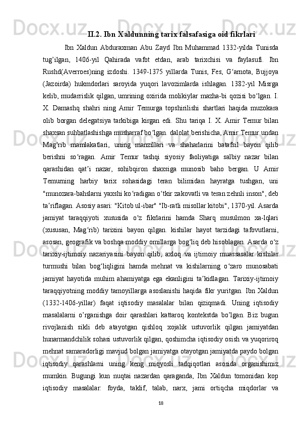 II.2. Ibn Xaldunning tarix falsafasiga oid fikrlari
Ibn   Xaldun   Abduraxman   Abu   Zayd   Ibn   Muhammad   1332-yilda   Tunisda
tug’ilgan,   1406-yil   Qahirada   vafot   etdan,   arab   tarixchisi   va   faylasufi.   Ibn
Rushd(Averroes)ning   izdoshi.   1349-1375   yillarda   Tunis,   Fes,   G arnota,   Bujjoyaʻ
(Jazoirda)   hukmdorlari   saroyida   yuqori   lavozimlarda   ishlagan.   1382-yil   Misrga
kelib, mudarrislik qilgan, umrining oxirida molikiylar  mazha-bi  qozisi  bo lgan. I.	
ʻ
X.   Damashq   shahri   ning   Amir   Temurga   topshirilishi   shartlari   haqida   muzokara
olib   borgan   delegatsiya   tarkibiga   kirgan   edi.   Shu   tariqa   I.   X.   Amir   Temur   bilan
shaxsan suhbatlashishga musharraf bo lgan. dalolat berishicha, Amir Temur undan	
ʻ
Mag rib   mamlakatlari,   uning   manzillari   va   shaharlarini   batafsil   bayon   qilib	
ʻ
berishni   so ragan.   Amir   Temur   tashqi   siyosiy   faoliyatiga   salbiy   nazar   bilan	
ʻ
qarashidan   qat i   nazar,   sohibqiron   shaxsiga   munosib   baho   bergan.   U   Amir	
ʼ
Temurning   harbiy   tarix   sohasidagi   teran   bilimidan   hayratga   tushgan,   uni
"munozara-bahslarni yaxshi ko radigan o tkir zakovatli va teran zehnli inson", deb	
ʻ ʻ
ta riflagan. Asosiy asari: "Kitob ul-ibar" "Ib-ratli misollar kitobi", 1370-yil. Asarda	
ʼ
jamiyat   taraqqiyoti   xususida   o z   fikrlarini   hamda   Sharq   musulmon   xa-lqlari	
ʻ
(xususan,   Mag rib)   tarixini   bayon   qilgan.   kishilar   hayot   tarzidagi   tafovutlarni,	
ʻ
asosan, geografik va boshqa moddiy omillarga bog liq deb hisoblagan. Asarda o z	
ʻ ʻ
tarixiy-ijtimoiy   nazariyasini   bayon   qilib,   axloq   va   ijtimoiy   muassasalar   kishilar
turmushi   bilan   bog liqligini   hamda   mehnat   va   kishilarning   o zaro   munosabati	
ʻ ʻ
jamiyat   hayotida   muhim   ahamiyatga   ega   ekanligini   ta kidlagan.   Tarixiy-ijtimoiy	
ʼ
taraqqiyotning   moddiy   tamoyillarga   asoslanishi   haqida   fikr   yuritgan.   Ibn   Xaldun
(1332-1406-yillar)   faqat   iqtisodiy   masalalar   bilan   qiziqmadi.   Uning   iqtisodiy
masalalarni   o’rganishga   doir   qarashlari   kattaroq   kontekstda   bo’lgan.   Biz   bugun
rivojlanish   sikli   deb   atayotgan   qishloq   xojalik   ustuvorlik   qilgan   jamiyatdan
hunarmandchilik sohasi ustuvorlik qilgan, qoshimcha iqtisodiy osish va yuqoriroq
mehnat samaradorligi mavjud bolgan jamiyatga otayotgan jamiyatda paydo bolgan
iqtisodiy   qarashlarni   uning   keng   miqyosli   tadqiqotlari   asosida   organishimiz
mumkin.   Bugungi   kun   nuqtai   nazardan   qaraganda,   Ibn   Xaldun   tomonidan   kop
iqtisodiy   masalalar:   foyda,   taklif,   talab,   narx,   jami   ortiqcha   miqdorlar   va
18 