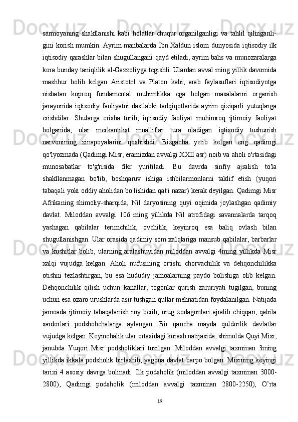 sarmoyaning   shakllanishi   kabi   holatlar   chuqur   organilganligi   va   tahlil   qilinganli-
gini korish mumkin. Ayrim manbalarda Ibn Xaldun islom dunyosida iqtisodiy ilk
iqtisodiy qarashlar bilan shugullangani qayd etiladi, ayrim bahs va munozaralarga
kora bunday taniqlilik al-Gazzoliyga tegishli. Ulardan avval ming yillik davomida
mashhur   bolib   kelgan   Aristotel   va   Platon   kabi,   arab   faylasuflari   iqtisodiyotga
nisbatan   koproq   fundamental   muhimlikka   ega   bolgan   masalalarni   organish
jarayonida   iqtisodiy   faoliyatni   dastlabki   tadqiqotlarida   ayrim   qiziqarli   yutuqlarga
erishdilar.   Shularga   erisha   turib,   iqtisodiy   faoliyat   muhimroq   ijtimoiy   faoliyat
bolganida,   ular   merkantilist   mualliflar   tura   oladigan   iqtisodiy   tushunish
narvonining   zinapoyalarini   qoshishdi.   Bizgacha   yetib   kelgan   eng   qadimgi
qo'lyozmada (Qadimgi Misr, eramizdan avvalgi XXII asr) noib va aholi o'rtasidagi
munosabatlar   to'g'risida   fikr   yuritiladi.   Bu   davrda   sinfiy   ajralish   to'la
shakllanmagan   bo'lib,   boshqaruv   ishiga   ishbilarmonlarni   taklif   etish   (yuqori
tabaqali yoki oddiy aholidan bo'lishidan qat'i nazar) kerak deyilgan. Qadimgi Misr
Afrikaning   shimoliy-sharqida,   Nil   daryosining   quyi   oqimida   joylashgan   qadimiy
davlat.   Miloddan   avvalgi   106   ming   yillikda   Nil   atrofidagi   savannalarda   tarqoq
yashagan   qabilalar   terimchilik,   ovchilik,   keyinroq   esa   baliq   ovlash   bilan
shugullanishgan. Ular orasida qadimiy som xalqlariga mansub qabilalar, barbarlar
va   kushitlar   bolib,   ularning   aralashuvidan   miloddan   avvalgi   4ming   yillikda   Misr
xalqi   vujudga   kelgan.   Aholi   nufusining   ortishi   chorvachilik   va   dehqonchilikka
otishni   tezlashtirgan,   bu   esa   hududiy   jamoalarning   paydo   bolishiga   olib   kelgan.
Dehqonchilik   qilish   uchun   kanallar,   togonlar   qurish   zaruriyati   tugilgan,   buning
uchun esa ozaro urushlarda asir tushgan qullar mehnatidan foydalanilgan. Natijada
jamoada   ijtimoiy   tabaqalanish   roy  berib,  urug  zodagonlari   ajralib   chiqqan,   qabila
sardorlari   podshohchalarga   aylangan.   Bir   qancha   mayda   quldorlik   davlatlar
vujudga kelgan. Keyinchalik ular ortasidagi kurash natijasida, shimolda Quyi Misr,
janubda   Yuqori   Misr   podsholiklari   tuzilgan.   Miloddan   avvalgi   taxminan   3ming
yillikda ikkala podsholik birlashib, yagona davlat barpo bolgan. Misrning keyingi
tarixi   4   asosiy   davrga   bolinadi:   Ilk   podsholik   (miloddan   avvalgi   taxminan   3000-
2800),   Qadimgi   podsholik   (miloddan   avvalgi   taxminan   2800-2250),   O’rta
19 