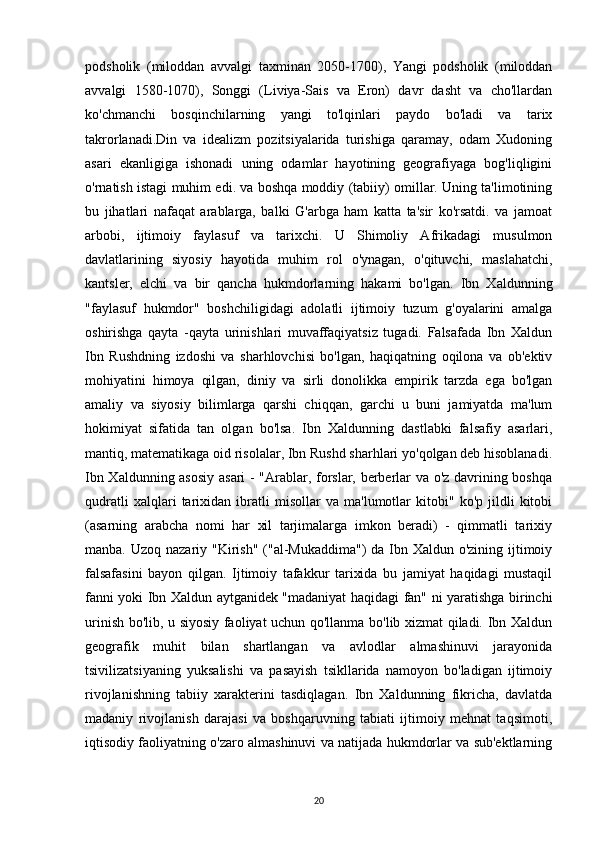 podsholik   (miloddan   avvalgi   taxminan   2050-1700),   Yangi   podsholik   (miloddan
avvalgi   1580-1070),   Songgi   (Liviya-Sais   va   Eron)   davr   dasht   va   cho'llardan
ko'chmanchi   bosqinchilarning   yangi   to'lqinlari   paydo   bo'ladi   va   tarix
takrorlanadi.Din   va   idealizm   pozitsiyalarida   turishiga   qaramay,   odam   Xudoning
asari   ekanligiga   ishonadi   uning   odamlar   hayotining   geografiyaga   bog'liqligini
o'rnatish istagi muhim edi. va boshqa moddiy (tabiiy) omillar. Uning ta'limotining
bu   jihatlari   nafaqat   arablarga,   balki   G'arbga   ham   katta   ta'sir   ko'rsatdi.   va   jamoat
arbobi,   ijtimoiy   faylasuf   va   tarixchi.   U   Shimoliy   Afrikadagi   musulmon
davlatlarining   siyosiy   hayotida   muhim   rol   o'ynagan,   o'qituvchi,   maslahatchi,
kantsler,   elchi   va   bir   qancha   hukmdorlarning   hakami   bo'lgan.   Ibn   Xaldunning
"faylasuf   hukmdor"   boshchiligidagi   adolatli   ijtimoiy   tuzum   g'oyalarini   amalga
oshirishga   qayta   -qayta   urinishlari   muvaffaqiyatsiz   tugadi.   Falsafada   Ibn   Xaldun
Ibn   Rushdning   izdoshi   va   sharhlovchisi   bo'lgan,   haqiqatning   oqilona   va   ob'ektiv
mohiyatini   himoya   qilgan,   diniy   va   sirli   donolikka   empirik   tarzda   ega   bo'lgan
amaliy   va   siyosiy   bilimlarga   qarshi   chiqqan,   garchi   u   buni   jamiyatda   ma'lum
hokimiyat   sifatida   tan   olgan   bo'lsa.   Ibn   Xaldunning   dastlabki   falsafiy   asarlari,
mantiq, matematikaga oid risolalar, Ibn Rushd sharhlari yo'qolgan deb hisoblanadi.
Ibn Xaldunning asosiy  asari - "Arablar, forslar, berberlar va o'z davrining boshqa
qudratli   xalqlari   tarixidan   ibratli   misollar   va   ma'lumotlar   kitobi"   ko'p   jildli   kitobi
(asarning   arabcha   nomi   har   xil   tarjimalarga   imkon   beradi)   -   qimmatli   tarixiy
manba. Uzoq nazariy "Kirish"  ("al-Mukaddima")  da Ibn Xaldun o'zining ijtimoiy
falsafasini   bayon   qilgan.   Ijtimoiy   tafakkur   tarixida   bu   jamiyat   haqidagi   mustaqil
fanni yoki Ibn Xaldun aytganidek "madaniyat haqidagi fan" ni yaratishga birinchi
urinish bo'lib, u siyosiy faoliyat uchun qo'llanma bo'lib xizmat qiladi. Ibn Xaldun
geografik   muhit   bilan   shartlangan   va   avlodlar   almashinuvi   jarayonida
tsivilizatsiyaning   yuksalishi   va   pasayish   tsikllarida   namoyon   bo'ladigan   ijtimoiy
rivojlanishning   tabiiy   xarakterini   tasdiqlagan.   Ibn   Xaldunning   fikricha,   davlatda
madaniy   rivojlanish   darajasi   va   boshqaruvning   tabiati   ijtimoiy   mehnat   taqsimoti,
iqtisodiy faoliyatning o'zaro almashinuvi va natijada hukmdorlar va sub'ektlarning
20 