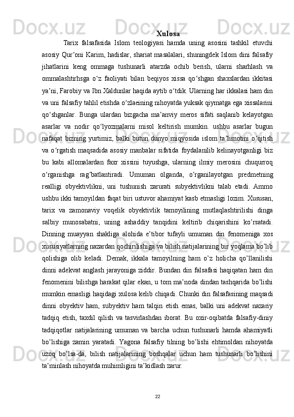 Xulosa
Tarix   falsafasida   Islom   teologiyasi   hamda   uning   asosini   tashkil   etuvchi
asosiy Qur oni Karim, hadislar, shariat masalalari, shuningdek Islom dini falsafiyʼ
jihatlarini   keng   ommaga   tushunarli   atarzda   ochib   berish,   ularni   sharhlash   va
ommalashtirhsga   o z   faoliyati   bilan   beqiyos   xissa   qo shgan   shaxslardan   ikkitasi	
ʻ ʻ
ya ni, Farobiy va Ibn Xaldunlar haqida aytib o tdik. Ularning har ikkalasi ham din	
ʼ ʻ
va uni falsafiy tahlil etishda o zlaeining nihoyatda yuksak qiymatga ega xissalarini	
ʻ
qo shganlar.   Bunga   ulardan   bizgacha   ma anviy   meros   sifati   saqlanib   kelayotgan	
ʻ ʼ
asarlar   va   nodir   qo lyozmalarni   misol   keltirish   mumkin.   ushbu   asarlar   bugun	
ʻ
nafaqat   bizning   yurtimiz,   balki   butun   dunyo   miqyosida   islom   ta limotini   o qitish	
ʼ ʻ
va   o rgatish   maqsadida   asosiy   manbalar   sifatida   foydalanilib   kelinayotganligi   biz	
ʻ
bu   kabi   allomalardan   faxr   xissini   tuyushga,   ularning   ilmiy   merosini   chuqurroq
o rganishga   rag batlantiradi.   Umuman   olganda,   o’rganilayotgan   predmetning	
ʻ ʼ
realligi   obyektivlikni,   uni   tushunish   zarurati   subyektivlikni   talab   etadi.   Ammo
ushbu ikki tamoyildan faqat biri ustuvor ahamiyat kasb etmasligi lozim. Xususan,
tarix   va   zamonaviy   voqelik   obyektivlik   tamoyilining   mutlaqlashtirilishi   dinga
salbiy   munosabatni,   uning   ashaddiy   tanqidini   keltirib   chiqarishini   ko’rsatadi.
Dinning   muayyan   shakliga   alohida   e’tibor   tufayli   umuman   din   fenomeniga   xos
xususiyatlarning nazardan qochirilishiga va bilish natijalarining bir yoqlama bo’lib
qolishiga   olib   keladi.   Demak,   ikkala   tamoyilning   ham   o’z   holicha   qo’llanilishi
dinni   adekvat   anglash   jarayoniga   ziddir.   Bundan   din   falsafasi   haqiqatan   ham   din
fenomenini bilishga harakat qilar ekan, u tom ma’noda dindan tashqarida bo’lishi
mumkin emasligi haqidagi xulosa kelib chiqadi. Chunki din falsafasining maqsadi
dinni   obyektiv   ham,   subyektiv   ham   talqin   etish   emas,   balki   uni   adekvat   nazariy
tadqiq   etish,   taxdil   qilish   va   tasvirlashdan   iborat.   Bu   oxir-oqibatda   falsafiy-diniy
tadqiqotlar   natijalarining   umuman   va   barcha   uchun   tushunarli   hamda   ahamiyatli
bo’lishiga   zamin   yaratadi.   Yagona   falsafiy   tilning   bo’lishi   ehtimoldan   nihoyatda
uzoq   bo’lsa-da,   bilish   natijalarining   boshqalar   uchun   ham   tushunarli   bo’lishini
ta’minlash nihoyatda muhimligini ta’kidlash zarur.
22 