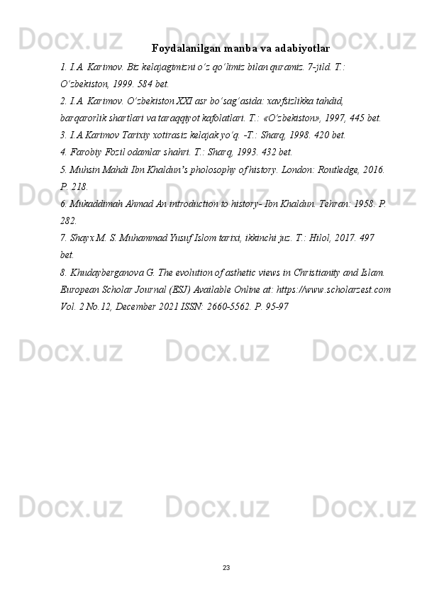 Foydalanilgan manba va adabiyotlar
1. I.A. Karimov. Biz kelajagimizni o’z qo’limiz bilan quramiz. 7-jild. T.: 
O’zbekiston, 1999. 584 bet.
2. I.A. Karimov. O’zbekiston XXI asr bo’sag’asida: xavfsizlikka tahdid, 
barqarorlik shartlari va taraqqiyot kafolatlari. T.: «O’zbekiston», 1997, 445 bet. 
3. I.A.Karimov Tarixiy xotirasiz kelajak yo’q.  -T.:  Sharq , 1998. 420 bet.
4. Farobiy Fozil odamlar shahri. T.: Sharq, 1993. 432 bet.
5. Muhsin Mahdi Ibn Khaldun s pholosophy of history. London: Routledge, 2016. ʼ
P. 218.
6. Mukaddimah Ahmad An introduction to history- Ibn Khaldun. Tehran: 1958. P. 
282.
7. Shayx M. S. Muhammad Yusuf Islom tarixi, ikkinchi juz. T.: Hilol, 2017. 497 
bet.
8. Khudayberganova G. The evolution of asthetic views in Christianity and Islam . 
European Scholar Journal (ESJ) Available Online at: https://www.scholarzest.com
Vol. 2 No.12, December 2021 ISSN: 2660-5562. P. 95-97
23 