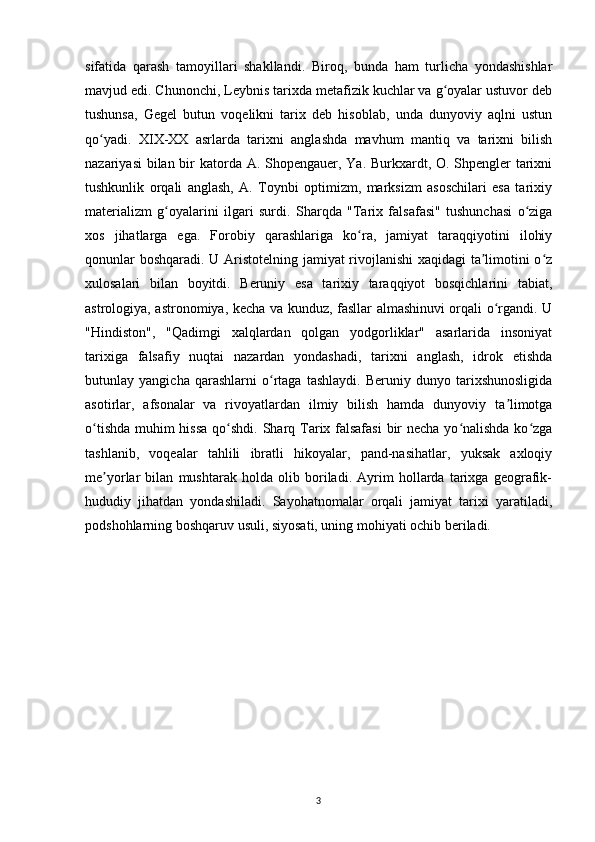 sifatida   qarash   tamoyillari   shakllandi.   Biroq,   bunda   ham   turlicha   yondashishlar
mavjud edi. Chunonchi, Leybnis tarixda metafizik kuchlar va g oyalar ustuvor debʻ
tushunsa,   Gegel   butun   voqelikni   tarix   deb   hisoblab,   unda   dunyoviy   aqlni   ustun
qo yadi.   XIX-XX   asrlarda   tarixni   anglashda   mavhum   mantiq   va   tarixni   bilish	
ʻ
nazariyasi  bilan bir katorda A. Shopengauer, Ya. Burkxardt, O. Shpengler  tarixni
tushkunlik   orqali   anglash,   A.   Toynbi   optimizm,   marksizm   asoschilari   esa   tarixiy
materializm   g oyalarini   ilgari   surdi.	
ʻ   Sharqda   "Tarix   falsafasi"   tushunchasi   o ziga	ʻ
xos   jihatlarga   ega.   Forobiy   qarashlariga   ko ra,   jamiyat   taraqqiyotini   ilohiy	
ʻ
qonunlar boshqaradi. U Aristotelning jamiyat rivojlanishi xaqidagi ta limotini o z	
ʼ ʻ
xulosalari   bilan   boyitdi.   Beruniy   esa   tarixiy   taraqqiyot   bosqichlarini   tabiat,
astrologiya, astronomiya, kecha va kunduz, fasllar almashinuvi orqali o rgandi. U	
ʻ
"Hindiston",   "Qadimgi   xalqlardan   qolgan   yodgorliklar"   asarlarida   insoniyat
tarixiga   falsafiy   nuqtai   nazardan   yondashadi,   tarixni   anglash,   idrok   etishda
butunlay   yangicha   qarashlarni   o rtaga   tashlaydi.   Beruniy   dunyo   tarixshunosligida	
ʻ
asotirlar,   afsonalar   va   rivoyatlardan   ilmiy   bilish   hamda   dunyoviy   ta limotga	
ʼ
o tishda muhim hissa qo shdi.	
ʻ ʻ   Sharq Tarix falsafasi  bir necha yo nalishda ko zga	ʻ ʻ
tashlanib,   voqealar   tahlili   ibratli   hikoyalar,   pand-nasihatlar,   yuksak   axloqiy
me yorlar   bilan   mushtarak   holda   olib   boriladi.   Ayrim   hollarda   tarixga   geografik-	
ʼ
hududiy   jihatdan   yondashiladi.   Sayohatnomalar   orqali   jamiyat   tarixi   yaratiladi,
podshohlarning boshqaruv usuli, siyosati, uning mohiyati ochib beriladi.
3 