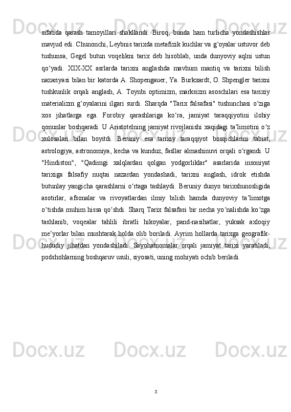 sifatida   qarash   tamoyillari   shakllandi.   Biroq,   bunda   ham   turlicha   yondashishlar
mavjud edi. Chunonchi, Leybnis tarixda metafizik kuchlar va g oyalar ustuvor debʻ
tushunsa,   Gegel   butun   voqelikni   tarix   deb   hisoblab,   unda   dunyoviy   aqlni   ustun
qo yadi.   XIX-XX   asrlarda   tarixni   anglashda   mavhum   mantiq   va   tarixni   bilish	
ʻ
nazariyasi  bilan bir katorda A. Shopengauer, Ya. Burkxardt, O. Shpengler  tarixni
tushkunlik   orqali   anglash,   A.   Toynbi   optimizm,   marksizm   asoschilari   esa   tarixiy
materializm   g oyalarini   ilgari   surdi.	
ʻ   Sharqda   "Tarix   falsafasi"   tushunchasi   o ziga	ʻ
xos   jihatlarga   ega.   Forobiy   qarashlariga   ko ra,   jamiyat   taraqqiyotini   ilohiy	
ʻ
qonunlar boshqaradi. U Aristotelning jamiyat rivojlanishi xaqidagi ta limotini o z	
ʼ ʻ
xulosalari   bilan   boyitdi.   Beruniy   esa   tarixiy   taraqqiyot   bosqichlarini   tabiat,
astrologiya, astronomiya, kecha va kunduz, fasllar almashinuvi orqali o rgandi. U	
ʻ
"Hindiston",   "Qadimgi   xalqlardan   qolgan   yodgorliklar"   asarlarida   insoniyat
tarixiga   falsafiy   nuqtai   nazardan   yondashadi,   tarixni   anglash,   idrok   etishda
butunlay   yangicha   qarashlarni   o rtaga   tashlaydi.   Beruniy   dunyo   tarixshunosligida	
ʻ
asotirlar,   afsonalar   va   rivoyatlardan   ilmiy   bilish   hamda   dunyoviy   ta limotga	
ʼ
o tishda muhim hissa qo shdi.	
ʻ ʻ   Sharq Tarix falsafasi  bir necha yo nalishda ko zga	ʻ ʻ
tashlanib,   voqealar   tahlili   ibratli   hikoyalar,   pand-nasihatlar,   yuksak   axloqiy
me yorlar   bilan   mushtarak   holda   olib   boriladi.   Ayrim   hollarda   tarixga   geografik-	
ʼ
hududiy   jihatdan   yondashiladi.   Sayohatnomalar   orqali   jamiyat   tarixi   yaratiladi,
podshohlarning boshqaruv usuli, siyosati, uning mohiyati ochib beriladi.
3