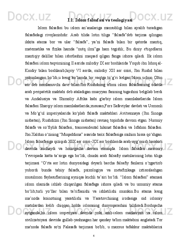 I.1. Islom falsafasi va teologiyasi
Islom   falsafasi   bu   islom   an’analariga   mansubligi   bilan   ajralib   turadigan
falsafadagi   rivojlanishdir.   Arab   tilida   lotin   tiliga   “falsafa”deb   tarjima   qilingan
ikkita   atama   bor   va   ular   “falsafa”,   ya’ni   falsafa   bilan   bir   qatorda   mantiq,
matematika   va   fizika   hamda   “nutq   ilmi”ga   ham   tegishli;   Bu   diniy   e'tiqodlarni
mantiqiy   dalillar   bilan   isbotlashni   maqsad   qilgan   fanga   ishora   qiladi.   Ilk   islom
falsafasi islom taqvimining II asrida milodiy IX asr boshlarida Yoqub ibn Ishoq al-
Kindiy   bilan   boshlanib,hijriy   VI   asrda,   milodiy   XII   asr   oxiri,   Ibn   Rushd   bilan
yakunlangan   bo’lib,u   keng   ko’lamda   bir   vaqtga   to’g’ri   kelgan.Islom   uchun   Oltin
asr   deb   nomlanuvchi   davr   bilan.Ibn   Rushdning   o'limi   islom   falsafasining   odatda
arab peripatetik maktabi deb ataladigan muayyan fanining tugashini belgilab berdi
va   Andalusiya   va   Shimoliy   Afrika   kabi   g'arbiy   islom   mamlakatlarida   Islom
falsafasi Sharqiy islom mamlakatlarida,xususan,Fors Safaviylar davlati va Usmonli
va   Mo g ul   imperiyalarida   ko plab   falsafa   maktablari   Avitsennaya   (Ibn   Sinogaʻ ʻ ʻ
nisbatan), Rushdizm (Ibn Sinoga nisbatan) ravnaq topishda davom etgan. Nuroniy
falsafa   va   so’fiylik   falsafasi,   transsendental   hikmat   falsafasi   va   Isfahon   falsafasi.
Ibn Xaldun o zining “Muqaddima” asarida tarix falsafasiga muhim hissa qo shgan.	
ʻ ʻ
Islom falsafasiga qiziqish XIX asr oxiri–XX asr boshlarida arab uyg’onish harakati
davrida   kuchaydi   va   hozirgacha   davom   etmoqda.   Islom   falsafasi   nasroniy
Yevropada  katta   ta sirga  ega   bo ldi,  chunki   arab  falsafiy   matnlarining   lotin   tiliga	
ʼ ʻ
tarjimasi   “O rta   asr   lotin   dunyosidagi   deyarli   barcha   falsafiy   fanlarni   o zgartirib	
ʻ ʻ
yubordi   bunda   tabiiy   falsafa,   psixologiya   va   metafizikaga   ixtisoslashgan
musulmon faylasuflarining ayniqsa  kuchli ta siri bo ldi. “Islom  falsafasi”  atamasi	
ʼ ʻ
islom   olamida   ishlab   chiqarilgan   falsafaga   ishora   qiladi   va   bu   umumiy   atama
bo lib,turli   yo llar   bilan   ta riflanishi   va   ishlatilishi   mumkin.Bu   atama   keng	
ʻ ʻ ʼ
ma’noda   koinotning   yaratilishi   va   Yaratuvchining   irodasiga   oid   islomiy
matnlardan   kelib   chiqqan   holda   islomning   dunyoqarashini   bildiradi.Boshqacha
aytganda,bu   islom   imperiyasi   davrida   yoki   arab-islom   madaniyati   va   islom
sivilizatsiyasi davrida gullab-yashnagan har qanday ta'lim maktabini anglatadi.Tor
ma'noda   falsafa   so'zi   Falasafa   tarjimasi   bo'lib,   u   maxsus   tafakkur   maktablarini
4 