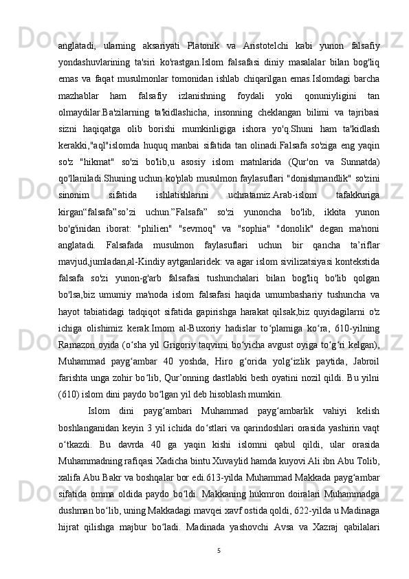 anglatadi,   ularning   aksariyati   Platonik   va   Aristotelchi   kabi   yunon   falsafiy
yondashuvlarining   ta'siri   ko'rastgan.Islom   falsafasi   diniy   masalalar   bilan   bog'liq
emas   va   faqat   musulmonlar   tomonidan   ishlab   chiqarilgan   emas.Islomdagi   barcha
mazhablar   ham   falsafiy   izlanishning   foydali   yoki   qonuniyligini   tan
olmaydilar.Ba'zilarning   ta'kidlashicha,   insonning   cheklangan   bilimi   va   tajribasi
sizni   haqiqatga   olib   borishi   mumkinligiga   ishora   yo'q.Shuni   ham   ta'kidlash
kerakki,"aql"islomda   huquq   manbai   sifatida   tan   olinadi.Falsafa   so'ziga   eng   yaqin
so'z   "hikmat"   so'zi   bo'lib,u   asosiy   islom   matnlarida   (Qur'on   va   Sunnatda)
qo'llaniladi.Shuning uchun ko'plab musulmon faylasuflari "donishmandlik" so'zini
sinonim   sifatida   ishlatishlarini   uchratamiz.Arab-islom   tafakkuriga
kirgan“falsafa”so’zi   uchun.”Falsafa”   so'zi   yunoncha   bo'lib,   ikkita   yunon
bo'g'inidan   iborat:   "philien"   "sevmoq"   va   "sophia"   "donolik"   degan   ma'noni
anglatadi.   Falsafada   musulmon   faylasuflari   uchun   bir   qancha   ta’riflar
mavjud,jumladan,al-Kindiy aytganlaridek: va agar islom sivilizatsiyasi kontekstida
falsafa   so'zi   yunon-g'arb   falsafasi   tushunchalari   bilan   bog'liq   bo'lib   qolgan
bo'lsa,biz   umumiy   ma'noda   islom   falsafasi   haqida   umumbashariy   tushuncha   va
hayot   tabiatidagi   tadqiqot   sifatida   gapirishga   harakat   qilsak,biz   quyidagilarni   o'z
ichiga   olishimiz   kerak.Imom   al-Buxoriy   hadislar   to plamiga   ko ra,   610-yilningʻ ʻ
Ramazon oyida (o sha yil Grigoriy taqvimi bo yicha avgust oyiga to g ri kelgan),	
ʻ ʻ ʻ ʻ
Muhammad   payg ambar   40   yoshda,   Hiro   g orida   yolg izlik   paytida,   Jabroil
ʻ ʻ ʻ
farishta unga zohir  bo lib, Qur’onning dastlabki  besh oyatini  nozil  qildi. Bu yilni	
ʻ
(610) islom dini paydo bo lgan yil deb hisoblash mumkin. 	
ʻ
Islom   dini   payg ambari   Muhammad   payg ambarlik   vahiyi   kelish
ʻ ʻ
boshlanganidan  keyin 3 yil  ichida do stlari  va qarindoshlari  orasida  yashirin vaqt	
ʻ
o tkazdi.   Bu   davrda   40   ga   yaqin   kishi   islomni   qabul   qildi,   ular   orasida	
ʻ
Muhammadning rafiqasi Xadicha bintu Xuvaylid hamda kuyovi Ali ibn Abu Tolib,
xalifa Abu Bakr va boshqalar bor edi.613-yilda Muhammad Makkada payg ambar	
ʻ
sifatida   omma   oldida   paydo   bo ldi.   Makkaning   hukmron   doiralari   Muhammadga	
ʻ
dushman bo lib, uning Makkadagi mavqei xavf ostida qoldi, 622-yilda u Madinaga	
ʻ
hijrat   qilishga   majbur   bo ladi.   Madinada   yashovchi   Avsa   va   Xazraj   qabilalari	
ʻ
5 