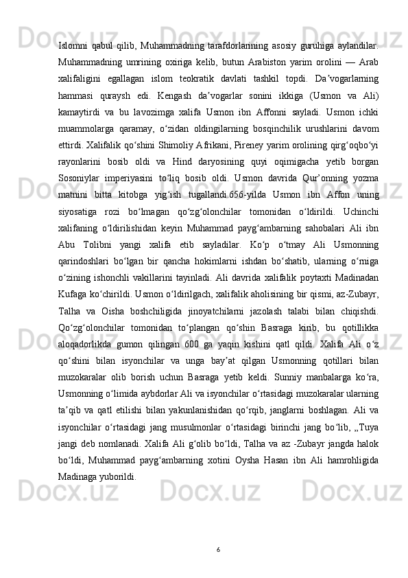 Islomni   qabul   qilib,   Muhammadning   tarafdorlarining   asosiy   guruhiga   aylandilar.
Muhammadning   umrining   oxiriga   kelib,   butun   Arabiston   yarim   orolini   —   Arab
xalifaligini   egallagan   islom   teokratik   davlati   tashkil   topdi.   Da vogarlarningʼ
hammasi   quraysh   edi.   Kengash   da vogarlar   sonini   ikkiga   (Usmon   va   Ali)	
ʼ
kamaytirdi   va   bu   lavozimga   xalifa   Usmon   ibn   Affonni   sayladi.   Usmon   ichki
muammolarga   qaramay,   o zidan   oldingilarning   bosqinchilik   urushlarini   davom	
ʻ
ettirdi. Xalifalik qo shini Shimoliy Afrikani, Pireney yarim orolining qirg oqbo yi	
ʻ ʻ ʻ
rayonlarini   bosib   oldi   va   Hind   daryosining   quyi   oqimigacha   yetib   borgan
Sosoniylar   imperiyasini   to liq   bosib   oldi.   Usmon   davrida   Qur’onning   yozma	
ʻ
matnini   bitta   kitobga   yig ish   tugallandi.656-yilda   Usmon   ibn   Affon   uning
ʻ
siyosatiga   rozi   bo lmagan   qo zg olonchilar   tomonidan   o ldirildi.   Uchinchi	
ʻ ʻ ʻ ʻ
xalifaning   o ldirilishidan   keyin   Muhammad   payg ambarning   sahobalari   Ali   ibn	
ʻ ʻ
Abu   Tolibni   yangi   xalifa   etib   sayladilar.   Ko p   o tmay   Ali   Usmonning	
ʻ ʻ
qarindoshlari   bo lgan   bir   qancha   hokimlarni   ishdan   bo shatib,   ularning   o rniga	
ʻ ʻ ʻ
o zining   ishonchli   vakillarini   tayinladi.   Ali   davrida   xalifalik   poytaxti   Madinadan	
ʻ
Kufaga ko chirildi. Usmon o ldirilgach, xalifalik aholisining bir qismi, az-Zubayr,	
ʻ ʻ
Talha   va   Oisha   boshchiligida   jinoyatchilarni   jazolash   talabi   bilan   chiqishdi.
Qo zg olonchilar   tomonidan   to plangan   qo shin   Basraga   kirib,   bu   qotillikka	
ʻ ʻ ʻ ʻ
aloqadorlikda   gumon   qilingan   600   ga   yaqin   kishini   qatl   qildi.   Xalifa   Ali   o z	
ʻ
qo shini   bilan   isyonchilar   va   unga   bay at   qilgan   Usmonning   qotillari   bilan	
ʻ ʼ
muzokaralar   olib   borish   uchun   Basraga   yetib   keldi.   Sunniy   manbalarga   ko ra,	
ʻ
Usmonning o limida aybdorlar Ali va isyonchilar o rtasidagi muzokaralar ularning	
ʻ ʻ
ta qib   va   qatl   etilishi   bilan   yakunlanishidan   qo rqib,   janglarni   boshlagan.   Ali   va	
ʼ ʻ
isyonchilar   o rtasidagi   jang   musulmonlar   o rtasidagi   birinchi   jang   bo lib,   „Tuya	
ʻ ʻ ʻ
jangi   deb   nomlanadi.   Xalifa   Ali   g olib   bo ldi,   Talha   va   az   -Zubayr   jangda   halok	
ʻ ʻ
bo ldi,   Muhammad   payg ambarning   xotini   Oysha   Hasan   ibn   Ali   hamrohligida	
ʻ ʻ
Madinaga yuborildi.
6 