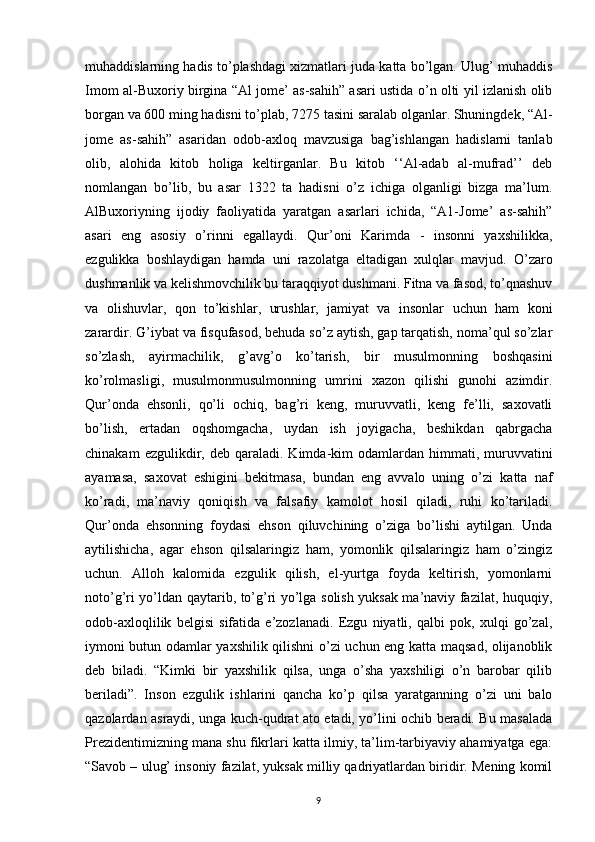 muhaddislarning hadis to’plashdagi xizmatlari juda katta bo’lgan. Ulug’ muhaddis
Imom al-Buxoriy birgina “Al jome’ as-sahih” asari ustida o’n olti yil izlanish olib
borgan va 600 ming hadisni to’plab, 7275 tasini saralab olganlar. Shuningdek, “Al-
jome   as-sahih”   asaridan   odob-axloq   mavzusiga   bag’ishlangan   hadislarni   tanlab
olib,   alohida   kitob   holiga   keltirganlar.   Bu   kitob   ‘‘Al-adab   al-mufrad’’   deb
nomlangan   bo’lib,   bu   asar   1322   ta   hadisni   o’z   ichiga   olganligi   bizga   ma’lum.
AlBuxoriyning   ijodiy   faoliyatida   yaratgan   asarlari   ichida,   “А1-Jome’   as-sahih”
asari   eng   asosiy   o’rinni   egallaydi.   Qur’oni   Karimda   -   insonni   yaxshilikka,
ezgulikka   boshlaydigan   hamda   uni   razolatga   eltadigan   xulqlar   mavjud.   O’zaro
dushmanlik va kelishmovchilik bu taraqqiyot dushmani. Fitna va fasod, to’qnashuv
va   olishuvlar,   qon   to’kishlar,   urushlar,   jamiyat   va   insonlar   uchun   ham   koni
zarardir. G’iybat va fisqufasod, behuda so’z aytish, gap tarqatish, noma’qul so’zlar
so’zlash,   ayirmachilik,   g’avg’o   ko’tarish,   bir   musulmonning   boshqasini
ko’rolmasligi,   musulmonmusulmonning   umrini   xazon   qilishi   gunohi   azimdir.
Qur’onda   ehsonli,   qo’li   ochiq,   bag’ri   keng,   muruvvatli,   keng   fe’lli,   saxovatli
bo’lish,   ertadan   oqshomgacha,   uydan   ish   joyigacha,   beshikdan   qabrgacha
chinakam  ezgulikdir,  deb  qaraladi.  Kimda-kim  odamlardan  himmati,  muruvvatini
ayamasa,   saxovat   eshigini   bekitmasa,   bundan   eng   avvalo   uning   o’zi   katta   naf
ko’radi,   ma’naviy   qoniqish   va   falsafiy   kamolot   hosil   qiladi,   ruhi   ko’tariladi.
Qur’onda   ehsonning   foydasi   ehson   qiluvchining   o’ziga   bo’lishi   aytilgan.   Unda
aytilishicha,   agar   ehson   qilsalaringiz   ham,   yomonlik   qilsalaringiz   ham   o’zingiz
uchun.   Alloh   kalomida   ezgulik   qilish,   el-yurtga   foyda   keltirish,   yomonlarni
noto’g’ri yo’ldan qaytarib, to’g’ri yo’lga solish yuksak ma’naviy fazilat, huquqiy,
odob-axloqlilik   belgisi   sifatida   e’zozlanadi.   Ezgu   niyatli,   qalbi   pok,   xulqi   go’zal,
iymoni butun odamlar yaxshilik qilishni o’zi uchun eng katta maqsad, olijanoblik
deb   biladi.   “Kimki   bir   yaxshilik   qilsa,   unga   o’sha   yaxshiligi   o’n   barobar   qilib
beriladi”.   Inson   ezgulik   ishlarini   qancha   ko’p   qilsa   yaratganning   o’zi   uni   balo
qazolardan asraydi, unga kuch-qudrat ato etadi, yo’lini ochib beradi. Bu masalada
Prezidentimizning mana shu fikrlari katta ilmiy, ta’lim-tarbiyaviy ahamiyatga ega:
“Savob – ulug’ insoniy fazilat, yuksak milliy qadriyatlardan biridir. Mening komil
9 