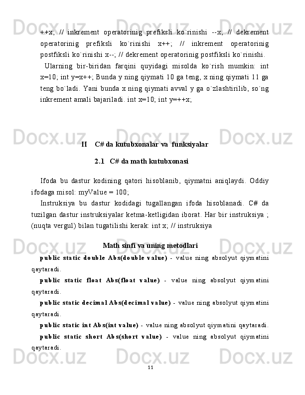 ++ x;   / /   i nkr em en t   o per at or i ni g   pr e f i ks l i   k o` r i ni sh i   - - x ;   / /   d ekr em en t
op er at or i ni g   pr ef i ks l i   k o` r i ni sh i   x++ ;   / /   i nkr em en t   o pe r a t or i n i g
po st f i ks l i   ko` r i n i s hi  x - - ;  / /  d ek r e m e nt  o pe r a t or i n i g  p os t f i ks l i   ko` r i n i s hi .
  U l a r ni ng   b i r - bi r i da n   f ar qi ni   q uy i d ag i   m i so l d a   k o` r i sh   m u m k i n:   i nt
x= 10 ;   i nt   y =x ++ ;   B un da   y   ni ng   qi ym a t i   10   ga   t en g,   x  n i n g  q i ym at i   1 1  g a
t e ng   bo` l a di .   Y an i   bu nd a   x   ni ng   qi ym at i   a vv al   y   g a   o ` z l a sh t i r i l i b ,   s o` ng
i n kr e m e nt  a m a l i   ba j ar i l ad i .  i nt  x =1 0;   i n t   y= ++ x;
                   
                      II    C# da kutubxonalar va  funksiyalar
                2.1   C# da math kutubxonasi
I f od a   b u   da st ur   k od i n i n g   qa t or i   hi so bl an i b ,   q i ym at ni   a ni ql ay di .   O dd i y
i f o da ga   m i s ol :  m yV al ue   = 1 00 ;
I ns t r uk si ya   bu   d as t u r   k od i d ag i   t u ga l l an ga n   i f o da   hi s ob l a na di .   C#   da
t u zi l g an   da st ur   i n st r u ks i y al ar   k et m a- ke t l i g i d an   i b or a t .   H ar   b i r   i ns t r uk si ya   ;
( nu qt a  ve r g ul )  b i l an  t ug at i l i sh i  k er ak :   i n t   x;   / /  i ns t r uk si ya
Math sinfi va uning metodlari
pu bl i c   s t a t i c   do u bl e   A bs ( do ubl e   v a l ue )   -   v a l u e   n i n g   a b s o l y u t   q i y m a t i n i
q a y t a r a d i .
pu bl i c   s t a t i c   f l o a t   Ab s ( f l o a t   v a l ue )   -   v a l u e   n i n g   a b s o l y u t   q i y m a t i n i
q a y t a r a d i .
pu bl i c   s t a t i c   de c i m a l   A bs ( d e c i ma l   v a l ue )   -   v a l u e   n i n g   a b s o l y u t   q i y m a t i n i
q a y t a r a d i .
pu bl i c   s t a t i c   i nt   Ab s ( i nt   v a l u e )   -   v a l u e   n i n g   a b s o l y u t   q i y m a t i n i   q a y t a r a d i .
pu bl i c   s t a t i c   s ho r t   A bs ( s ho r t   v a l u e )   -   v a l u e   n i n g   a b s o l y u t   q i y m a t i n i
q a y t a r a d i .
11 