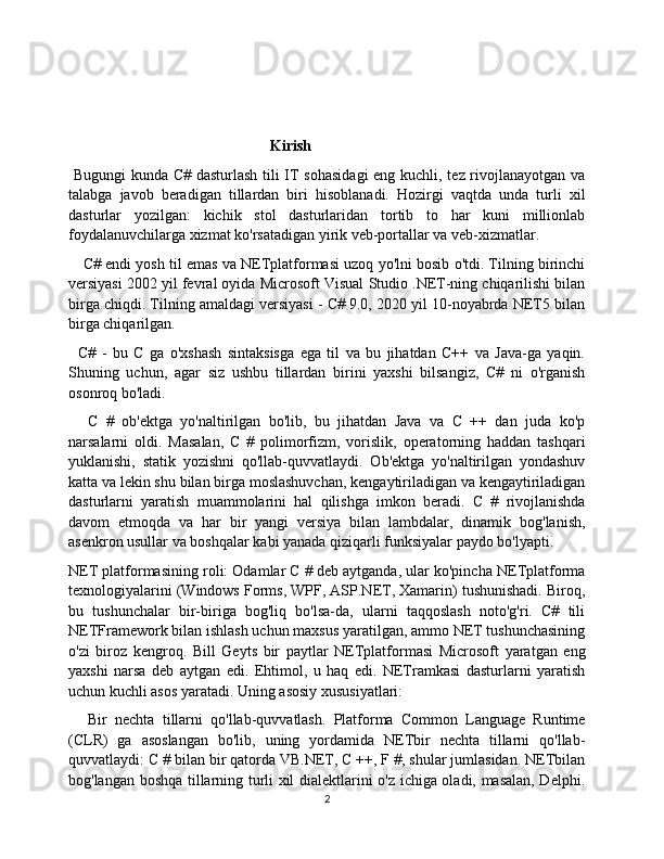                                               
                                                Kirish
  Bugungi  kunda C# dasturlash tili IT sohasidagi  eng kuchli, tez rivojlanayotgan va
talabga   javob   beradigan   tillardan   biri   hisoblanadi.   Hozirgi   vaqtda   unda   turli   xil
dasturlar   yozilgan:   kichik   stol   dasturlaridan   tortib   to   har   kuni   millionlab
foydalanuvchilarga xizmat ko'rsatadigan yirik veb-portallar va veb-xizmatlar.
C# endi yosh til emas va NETplatformasi uzoq yo'lni bosib o'tdi. Tilning birinchi
versiyasi 2002 yil fevral oyida Microsoft Visual Studio .NET-ning chiqarilishi bilan
birga chiqdi. Tilning amaldagi versiyasi - C# 9.0, 2020 yil 10-noyabrda NET5 bilan
birga chiqarilgan.
C#   -   bu   C   ga   o'xshash   sintaksisga   ega   til   va   bu   jihatdan   C++   va   Java-ga   yaqin.
Shuning   uchun,   agar   siz   ushbu   tillardan   birini   yaxshi   bilsangiz,   C#   ni   o'rganish
osonroq bo'ladi.
C   #   ob'ektga   yo'naltirilgan   bo'lib,   bu   jihatdan   Java   va   C   ++   dan   juda   ko'p
narsalarni   oldi.   Masalan,   C   #   polimorfizm,   vorislik,   operatorning   haddan   tashqari
yuklanishi,   statik   yozishni   qo'llab-quvvatlaydi.   Ob'ektga   yo'naltirilgan   yondashuv
katta va lekin shu bilan birga moslashuvchan, kengaytiriladigan va kengaytiriladigan
dasturlarni   yaratish   muammolarini   hal   qilishga   imkon   beradi.   C   #   rivojlanishda
davom   etmoqda   va   har   bir   yangi   versiya   bilan   lambdalar,   dinamik   bog'lanish,
asenkron usullar va boshqalar kabi yanada qiziqarli funksiyalar paydo bo'lyapti.
NET platformasining roli: Odamlar C # deb aytganda, ular ko'pincha NETplatforma
texnologiyalarini (Windows Forms, WPF, ASP.NET, Xamarin) tushunishadi. Biroq,
bu   tushunchalar   bir-biriga   bog'liq   bo'lsa-da,   ularni   taqqoslash   noto'g'ri.   C#   tili
NETFramework bilan ishlash uchun maxsus yaratilgan, ammo NET tushunchasining
o'zi   biroz   kengroq.   Bill   Geyts   bir   paytlar   NETplatformasi   Microsoft   yaratgan   eng
yaxshi   narsa   deb   aytgan   edi.   Ehtimol,   u   haq   edi.   NETramkasi   dasturlarni   yaratish
uchun kuchli asos yaratadi. Uning asosiy xususiyatlari:
Bir   nechta   tillarni   qo'llab-quvvatlash.   Platforma   Common   Language   Runtime
(CLR)   ga   asoslangan   bo'lib,   uning   yordamida   NETbir   nechta   tillarni   qo'llab-
quvvatlaydi: C # bilan bir qatorda VB.NET, C ++, F #, shular jumlasidan. NETbilan
bog'langan boshqa tillarning turli xil dialektlarini o'z ichiga oladi, masalan, Delphi.
2 