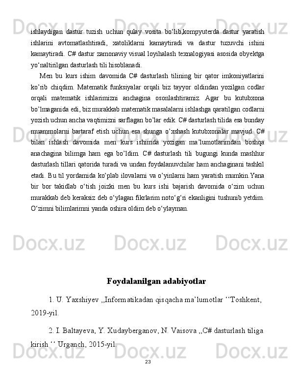 ishlaydigan   dastur   tuzish   uchun   qulay   vosita   bo‘lib,kompyuterda   dastur   yaratish
ishlarini   avtomatlashtiradi,   xatoliklarni   kamaytiradi   va   dastur   tuzuvchi   ishini
kamaytiradi. C# dastur zamonaviy visual loyihalash texnalogiyasi asosida obyektga
yo‘naltirilgan dasturlash tili hisoblanadi .
Men   bu   kurs   ishim   davomida   C#   dasturlash   tilining   bir   qator   imkoniyatlarini
ko’rib   chiqdim.   Matematik   funksiyalar   orqali   biz   tayyor   oldindan   yozilgan   codlar
orqali   matematik   ishlarimizni   anchagina   osonlashtiramiz.   Agar   bu   kutubxona
bo’lmaganida edi, biz murakkab matematik masalalarni ishlashga qaratilgan codlarni
yozish uchun ancha vaqtimizni sarflagan bo’lar edik. C# dasturlash tilida esa bunday
muammolarni   bartaraf   etish   uchun   esa   shunga   o’xshash   kutubxonalar   mavjud.   C#
bilan   ishlash   davomida   men   kurs   ishimda   yozigan   ma’lumotlarimdan   boshqa
anachagina   bilimga   ham   ega   bo’ldim.   C#   dasturlash   tili   bugungi   kunda   mashhur
dasturlash tillari qatorida turadi va undan foydalanuvchilar ham anchaginani tashkil
etadi. Bu til yordamida ko’plab ilovalarni va o’yinlarni ham yaratish mumkin.Yana
bir   bor   takidlab   o‘tish   joizki   men   bu   kurs   ishi   bajarish   davomida   o‘zim   uchun
murakkab deb keraksiz deb o‘ylagan fikrlarim noto‘g‘ri ekanligini tushunib yetdim.
O‘zimni bilimlarimni yanda oshira oldim deb o‘ylayman.
Foydalanilgan adabiyotlar
1. U. Yaxshiyev ,,Informatikadan qisqacha ma’lumotlar ‘‘Toshkent, 
2019-yil.
2. I. Baltayeva, Y. Xudayberganov, N. Vaisova ,,C# dasturlash tiliga
kirish ‘‘ Urganch, 2015-yil.
23 