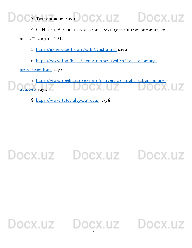 3.  Texnoman . uz    sayti .
4.  C . Наков, В.Колев и колектив “Въведение в програмирането 
със  C #” София, 2011 .
5.  https://uz.wikipedia.org/wiki/Dasturlash  sayti.
6.  https://www.log2base2.com/number-system/float-to-binary-
conversion.html  sayti
7.  https://www.geeksforgeeks.org/convert-decimal-fraction-binary-
number/  sayti
8.  https://www.tutorialspoint.com   sayti  
24 
