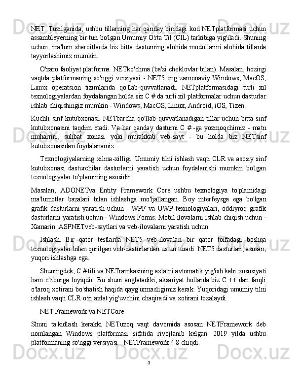 NET. Tuzilganida, ushbu tillarning har qanday biridagi kod NETplatformasi  uchun
assambleyerning bir turi bo'lgan Umumiy O'rta Til (CIL) tarkibiga yig'iladi. Shuning
uchun, ma'lum  sharoitlarda biz bitta dasturning alohida modullarini alohida tillarda
tayyorlashimiz mumkin.
O'zaro faoliyat platforma. NETko'chma (ba'zi cheklovlar bilan). Masalan, hozirgi
vaqtda   platformaning   so'nggi   versiyasi   -   NET5   eng   zamonaviy   Windows,   MacOS,
Linux   operatsion   tizimlarida   qo'llab-quvvatlanadi.   NETplatformasidagi   turli   xil
texnologiyalardan foydalangan holda siz C # da turli xil platformalar uchun dasturlar
ishlab chiqishingiz mumkin - Windows, MacOS, Linux, Android, iOS, Tizen.
Kuchli   sinf   kutubxonasi.  NETbarcha   qo'llab-quvvatlanadigan   tillar  uchun  bitta  sinf
kutubxonasini  taqdim etadi. Va har  qanday dasturni C # -ga yozmoqchimiz - matn
muharriri,   suhbat   xonasi   yoki   murakkab   veb-sayt   -   bu   holda   biz   NETsinf
kutubxonasidan foydalanamiz.
Texnologiyalarning xilma-xilligi. Umumiy tilni ishlash vaqti CLR va asosiy sinf
kutubxonasi   dasturchilar   dasturlarni   yaratish   uchun   foydalanishi   mumkin   bo'lgan
texnologiyalar to'plamining asosidir.
Masalan,   ADONETva   Entity   Framework   Core   ushbu   texnologiya   to'plamidagi
ma'lumotlar   bazalari   bilan   ishlashga   mo'ljallangan.   Boy   interfeysga   ega   bo'lgan
grafik   dasturlarni   yaratish   uchun   -   WPF   va   UWP   texnologiyalari,   oddiyroq   grafik
dasturlarni yaratish uchun - Windows Forms. Mobil ilovalarni ishlab chiqish uchun -
Xamarin. ASPNETveb-saytlari va veb-ilovalarni yaratish uchun.
Ishlash.   Bir   qator   testlarda   NET5   veb-ilovalari   bir   qator   toifadagi   boshqa
texnologiyalar bilan qurilgan veb-dasturlardan ustun turadi. NET5 dasturlari, asosan,
yuqori ishlashga ega.
Shuningdek, C # tili va NETramkasining axlatni avtomatik yig'ish kabi xususiyati
ham e'tiborga loyiqdir. Bu shuni anglatadiki, aksariyat hollarda biz C ++ dan farqli
o'laroq xotirani bo'shatish haqida qayg'urmasligimiz kerak. Yuqoridagi umumiy tilni
ishlash vaqti CLR o'zi axlat yig'uvchini chaqiradi va xotirani tozalaydi.
NET Framework va NETCore
Shuni   ta'kidlash   kerakki   NETuzoq   vaqt   davomida   asosan   NETFramework   deb
nomlangan   Windows   platformasi   sifatida   rivojlanib   kelgan.   2019   yilda   ushbu
platformaning so'nggi versiyasi - NETFramework 4.8 chiqdi.
3 