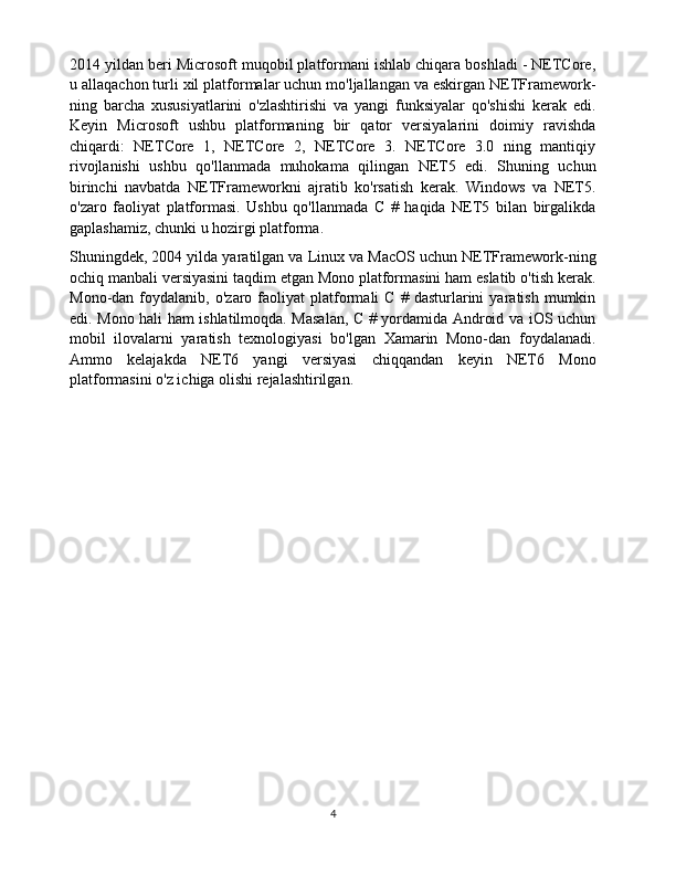 2014 yildan beri Microsoft muqobil platformani ishlab chiqara boshladi - NETCore,
u allaqachon turli xil platformalar uchun mo'ljallangan va eskirgan NETFramework-
ning   barcha   xususiyatlarini   o'zlashtirishi   va   yangi   funksiyalar   qo'shishi   kerak   edi.
Keyin   Microsoft   ushbu   platformaning   bir   qator   versiyalarini   doimiy   ravishda
chiqardi:   NETCore   1,   NETCore   2,   NETCore   3.   NETCore   3.0   ning   mantiqiy
rivojlanishi   ushbu   qo'llanmada   muhokama   qilingan   NET5   edi.   Shuning   uchun
birinchi   navbatda   NETFrameworkni   ajratib   ko'rsatish   kerak.   Windows   va   NET5.
o'zaro   faoliyat   platformasi.   Ushbu   qo'llanmada   C   #   haqida   NET5   bilan   birgalikda
gaplashamiz, chunki u hozirgi platforma.
Shuningdek, 2004 yilda yaratilgan va Linux va MacOS uchun NETFramework-ning
ochiq manbali versiyasini taqdim etgan Mono platformasini ham eslatib o'tish kerak.
Mono-dan   foydalanib,   o'zaro  faoliyat   platformali   C   #   dasturlarini   yaratish   mumkin
edi. Mono hali ham ishlatilmoqda. Masalan, C # yordamida Android va iOS uchun
mobil   ilovalarni   yaratish   texnologiyasi   bo'lgan   Xamarin   Mono-dan   foydalanadi.
Ammo   kelajakda   NET6   yangi   versiyasi   chiqqandan   keyin   NET6   Mono
platformasini o'z ichiga olishi rejalashtirilgan.
4 