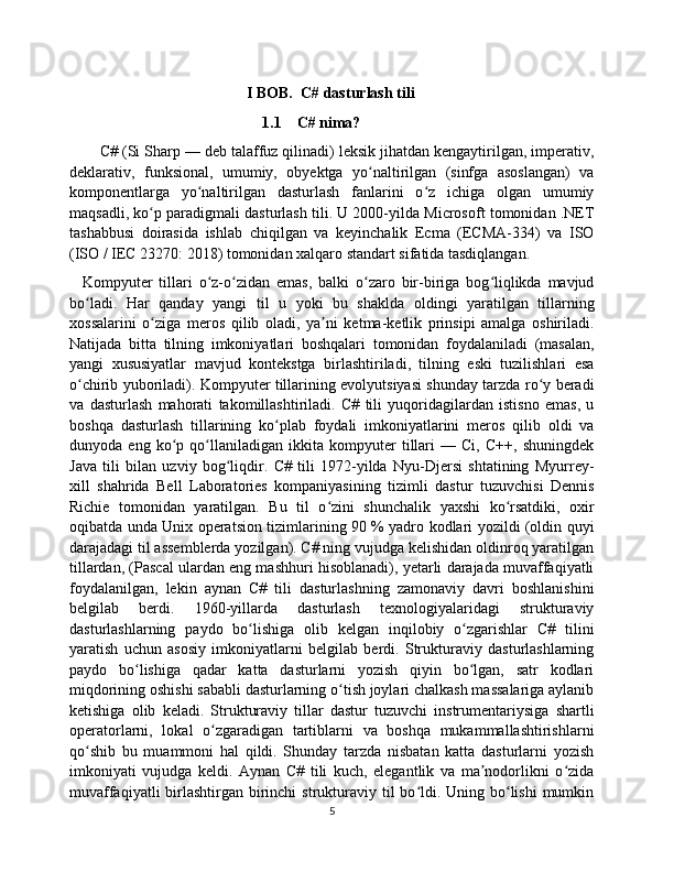                                                I BOB.  C# dasturlash tili 
1.1 C# nima?
       C# (Si Sharp — deb talaffuz qilinadi) leksik jihatdan kengaytirilgan, imperativ,
deklarativ,   funksional,   umumiy,   obyektga   yo naltirilgan   (sinfga   asoslangan)   vaʻ
komponentlarga   yo naltirilgan   dasturlash   fanlarini   o z   ichiga   olgan   umumiy	
ʻ ʻ
maqsadli, ko p paradigmali dasturlash tili. U 2000-yilda Microsoft tomonidan .NET	
ʻ
tashabbusi   doirasida   ishlab   chiqilgan   va   keyinchalik   Ecma   (ECMA-334)   va   ISO
(ISO / IEC 23270: 2018) tomonidan xalqaro standart sifatida tasdiqlangan.
    Kompyuter   tillari   o z-o zidan   emas,   balki   o zaro   bir-biriga   bog liqlikda   mavjud	
ʻ ʻ ʻ ʻ
bo ladi.   Har   qanday   yangi   til   u   yoki   bu   shaklda   oldingi   yaratilgan   tillarning	
ʻ
xossalarini   o ziga   meros   qilib   oladi,   ya ni   ketma-ketlik   prinsipi   amalga   oshiriladi.	
ʻ ʼ
Natijada   bitta   tilning   imkoniyatlari   boshqalari   tomonidan   foydalaniladi   (masalan,
yangi   xususiyatlar   mavjud   kontekstga   birlashtiriladi,   tilning   eski   tuzilishlari   esa
o chirib yuboriladi). Kompyuter tillarining evolyutsiyasi shunday tarzda ro y beradi	
ʻ ʻ
va   dasturlash   mahorati   takomillashtiriladi.   C#   tili   yuqoridagilardan   istisno   emas,   u
boshqa   dasturlash   tillarining   ko plab   foydali   imkoniyatlarini   meros   qilib   oldi   va	
ʻ
dunyoda   eng   ko p   qo llaniladigan   ikkita   kompyuter   tillari   —   Ci,   C++,   shuningdek	
ʻ ʻ
Java   tili   bilan   uzviy   bog liqdir.   C#   tili   1972-yilda   Nyu-Djersi   shtatining   Myurrey-	
ʻ
xill   shahrida   Bell   Laboratories   kompaniyasining   tizimli   dastur   tuzuvchisi   Dennis
Richie   tomonidan   yaratilgan.   Bu   til   o zini   shunchalik   yaxshi   ko rsatdiki,   oxir	
ʻ ʻ
oqibatda unda Unix operatsion tizimlarining 90 % yadro kodlari yozildi (oldin quyi
darajadagi til assemblerda yozilgan). C# ning vujudga kelishidan oldinroq yaratilgan
tillardan, (Pascal ulardan eng mashhuri hisoblanadi), yetarli darajada muvaffaqiyatli
foydalanilgan,   lekin   aynan   C#   tili   dasturlashning   zamonaviy   davri   boshlanishini
belgilab   berdi.   1960-yillarda   dasturlash   texnologiyalaridagi   strukturaviy
dasturlashlarning   paydo   bo lishiga   olib   kelgan   inqilobiy   o zgarishlar   C#   tilini	
ʻ ʻ
yaratish   uchun   asosiy   imkoniyatlarni   belgilab   berdi.   Strukturaviy   dasturlashlarning
paydo   bo lishiga   qadar   katta   dasturlarni   yozish   qiyin   bo lgan,   satr   kodlari	
ʻ ʻ
miqdorining oshishi sababli dasturlarning o tish joylari chalkash massalariga aylanib	
ʻ
ketishiga   olib   keladi.   Strukturaviy   tillar   dastur   tuzuvchi   instrumentariysiga   shartli
operatorlarni,   lokal   o zgaradigan   tartiblarni   va   boshqa   mukammallashtirishlarni	
ʻ
qo shib   bu   muammoni   hal   qildi.   Shunday   tarzda   nisbatan   katta   dasturlarni   yozish	
ʻ
imkoniyati   vujudga   keldi.   Aynan   C#   tili   kuch,   elegantlik   va   ma nodorlikni   o zida	
ʼ ʻ
muvaffaqiyatli  birlashtirgan  birinchi  strukturaviy til  bo ldi. Uning bo lishi  mumkin	
ʻ ʻ
5 