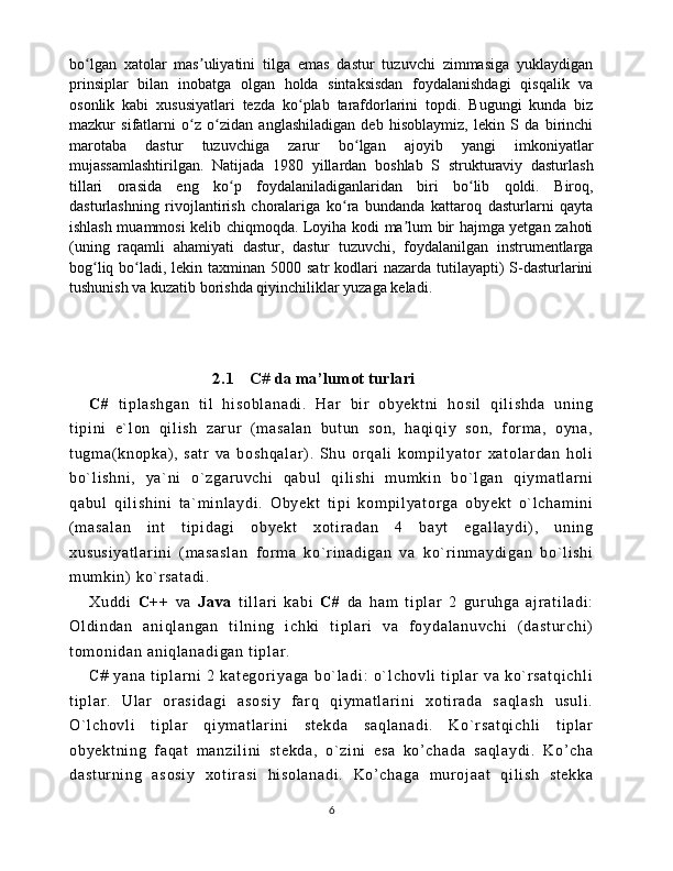 bo lgan   xatolar   mas uliyatini   tilga   emas   dastur   tuzuvchi   zimmasiga   yuklaydiganʻ ʼ
prinsiplar   bilan   inobatga   olgan   holda   sintaksisdan   foydalanishdagi   qisqalik   va
osonlik   kabi   xususiyatlari   tezda   ko plab   tarafdorlarini   topdi.   Bugungi   kunda   biz	
ʻ
mazkur   sifatlarni   o z   o zidan   anglashiladigan   deb   hisoblaymiz,   lekin   S   da   birinchi	
ʻ ʻ
marotaba   dastur   tuzuvchiga   zarur   bo lgan   ajoyib   yangi   imkoniyatlar	
ʻ
mujassamlashtirilgan.   Natijada   1980   yillardan   boshlab   S   strukturaviy   dasturlash
tillari   orasida   eng   ko p   foydalaniladiganlaridan   biri   bo lib   qoldi.   Biroq,	
ʻ ʻ
dasturlashning   rivojlantirish   choralariga   ko ra   bundanda   kattaroq   dasturlarni   qayta	
ʻ
ishlash muammosi kelib chiqmoqda. Loyiha kodi ma lum bir hajmga yetgan zahoti	
ʼ
(uning   raqamli   ahamiyati   dastur,   dastur   tuzuvchi,   foydalanilgan   instrumentlarga
bog liq bo ladi, lekin taxminan 5000 satr  kodlari  nazarda tutilayapti)  S-dasturlarini	
ʻ ʻ
tushunish va kuzatib borishda qiyinchiliklar yuzaga keladi.
 
                              2.1       C# da ma’lumot turlari  
C#   t i pl as hg an   t i l   hi so bl an ad i .   H ar   bi r   ob ye kt ni   ho si l   q i l i s hd a   un i n g
t i pi ni   e` l o n   qi l i s h   z ar ur   ( m a sa l a n   bu t u n   so n,   ha qi qi y   so n,   f or m a,   o yn a,
t u gm a( k no pk a) ,   s at r   v a   b os hq al ar ) .   Sh u   or qa l i   ko m p i l ya t or   xa t o l ar da n   ho l i
bo` l i sh ni ,   y a` n i   o` z ga r u vc hi   q ab ul   q i l i s hi   m um ki n   bo` l g an   qi y m a t l ar ni
qa bu l   q i l i s hi ni   t a ` m i nl ay di .   O by ek t   t i p i   k om pi l y at or g a   o by ek t   o` l ch am i n i
( m a sa l a n   i n t   t i p i d ag i   ob ye kt   x ot i r a da n   4   b ay t   eg al l a yd i ) ,   un i n g
xu su si ya t l ar i n i   ( m a sa sl an   f or m a   ko ` r i na di ga n   v a   k o` r i nm ay di ga n   bo` l i sh i
m u m k i n)  k o` r s at ad i .  
Xu dd i   C+ +   va   Ja va   t i l l a r i   ka bi   C#   da   ha m   t i p l a r   2   gur uh ga   aj r at i l ad i :
Ol di nd an   a ni ql an ga n   t i l n i n g   i c hk i   t i pl ar i   v a   f o yd al an uv ch i   ( da st ur ch i )
t o m o ni da n  an i q l a na di ga n  t i pl ar . 
C#   y an a   t i p l a r ni   2   k at eg or i y ag a   bo` l a di :   o` l c ho vl i   t i pl ar   va   ko` r sa t q i c hl i
t i pl ar .   U l a r   or a si da gi   as os i y   f ar q   q i y m a t l ar i ni   x ot i r a da   s aq l a sh   us ul i .
O` l ch ov l i   t i pl ar   q i y m a t l ar i ni   st ek da   sa ql an ad i .   K o` r sa t q i c hl i   t i p l a r
ob ye kt ni ng   f aq at   m an zi l i ni   s t e kd a,   o` z i n i   es a   ko’ ch ad a   s aq l a yd i .   Ko ’ c ha
da st ur ni ng   as os i y   xo t i r as i   hi so l a na di .   K o’ c ha ga   m ur o j a at   qi l i sh   s t e kk a
6 