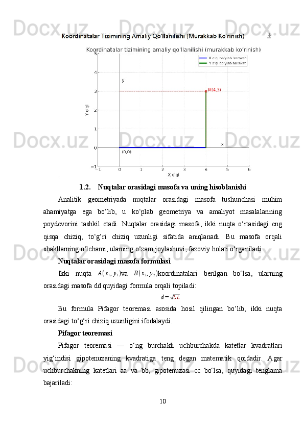 1.2. Nuqtalar orasidagi masofa va uning hisoblanishi
Analitik   geometriyada   nuqtalar   orasidagi   masofa   tushunchasi   muhim
ahamiyatga   ega   bo‘lib,   u   ko‘plab   geometriya   va   amaliyot   masalalarining
poydevorini   tashkil   etadi.   Nuqtalar   orasidagi   masofa,   ikki   nuqta   o‘rtasidagi   eng
qisqa   chiziq,   to‘g‘ri   chiziq   uzunligi   sifatida   aniqlanadi.   Bu   masofa   orqali
shakllarning o‘lchami, ularning o‘zaro joylashuvi, fazoviy holati o‘rganiladi.
Nuqtalar orasidagi masofa formulasi
Ikki   nuqta  A(x1,y1) va  	B(x2,y2) koordinatalari   berilgan   bo‘lsa,   ularning
orasidagi masofa dd quyidagi formula orqali topiladi:
d=	√¿¿
Bu   formula   Pifagor   teoremasi   asosida   hosil   qilingan   bo‘lib,   ikki   nuqta
orasidagi to‘g‘ri chiziq uzunligini ifodalaydi.
Pifagor teoremasi
Pifagor   teoremasi   —   o‘ng   burchakli   uchburchakda   katetlar   kvadratlari
yig‘indisi   gipotenuzaning   kvadratiga   teng   degan   matematik   qoidadir.   Agar
uchburchakning   katetlari   aa   va   bb,   gipotenuzasi   cc   bo‘lsa,   quyidagi   tenglama
bajariladi:
10 