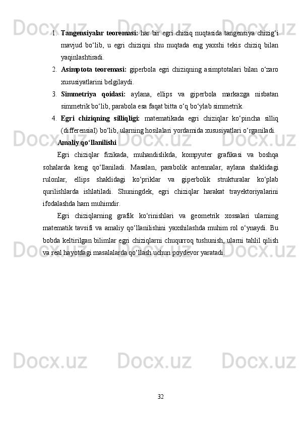 1. Tangensiyalar teoremasi:   har bir egri chiziq nuqtasida tangensiya chizig‘i
mavjud   bo‘lib,   u   egri   chiziqni   shu   nuqtada   eng   yaxshi   tekis   chiziq   bilan
yaqinlashtiradi.
2. Asimptota   teoremasi:   giperbola   egri   chiziqning   asimptotalari   bilan   o‘zaro
xususiyatlarini belgilaydi.
3. Simmetriya   qoidasi:   aylana,   ellips   va   giperbola   markazga   nisbatan
simmetrik bo‘lib, parabola esa faqat bitta o‘q bo‘ylab simmetrik.
4. Egri   chiziqning   silliqligi:   matematikada   egri   chiziqlar   ko‘pincha   silliq
(differensial) bo‘lib, ularning hosilalari yordamida xususiyatlari o‘rganiladi.
Amaliy qo‘llanilishi
Egri   chiziqlar   fizikada,   muhandislikda,   kompyuter   grafikasi   va   boshqa
sohalarda   keng   qo‘llaniladi.   Masalan,   parabolik   antennalar,   aylana   shaklidagi
rulonlar,   ellips   shaklidagi   ko‘priklar   va   giperbolik   strukturalar   ko‘plab
qurilishlarda   ishlatiladi.   Shuningdek,   egri   chiziqlar   harakat   trayektoriyalarini
ifodalashda ham muhimdir.
Egri   chiziqlarning   grafik   ko‘rinishlari   va   geometrik   xossalari   ularning
matematik   tavsifi   va   amaliy   qo‘llanilishini   yaxshilashda   muhim   rol   o‘ynaydi.   Bu
bobda keltirilgan bilimlar egri chiziqlarni chuqurroq tushunish, ularni tahlil qilish
va real hayotdagi masalalarda qo‘llash uchun poydevor yaratadi.
32 