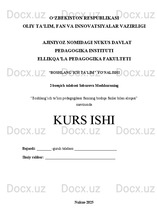 O‘Z BEKISTON RESPUBLIKASI 
OLIY TA’LIM, FAN VA INNOVATSIYALAR VAZIRLIGI
     AJINIYOZ NOMIDAGI NUKUS DAVLAT
PEDAGOGIKA INSTITUTI
ELLIKQA LA PEDAGOGIKA FAKULTETIʼ
“ BOSHLANG‘ICH TA’LIM ” YO‘NALISHI
2-bosqich talabasi Saburova Mashhura ning
“Boshlang ich ta lim pedagogikasi fanining boshqa fanlar bilan aloqasi”	
ʻ ʼ
mavzusida
KURS ISHI
Bajardi:   ________- guruh   talabasi __________ _____________
Ilmiy rahbar:   ______________________________________
Nukus-2025 