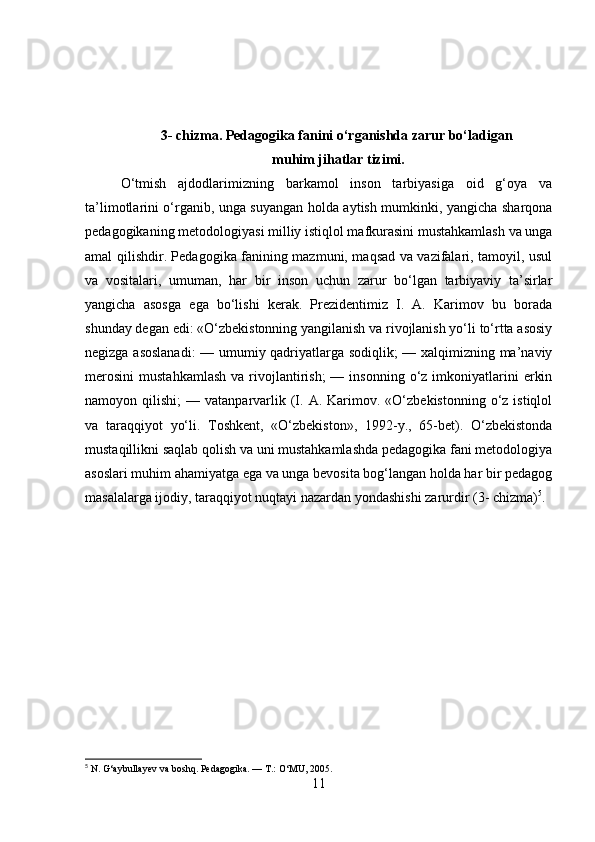 3- chizma. Pedagogika fanini o‘rganishda zarur bo‘ladigan
 muhim jihatlar tizimi.
O‘tmish   ajdodlarimizning   barkamol   inson   tarbiyasiga   oid   g‘oya   va
ta’limotlarini o‘rganib, unga suyangan holda aytish mumkinki, yangicha sharqona
pedagogikaning metodologiyasi milliy istiqlol mafkurasini mustahkamlash va unga
amal qilishdir. Pedagogika fanining mazmuni, maqsad va vazifalari, tamoyil, usul
va   vositalari,   umuman,   har   bir   inson   uchun   zarur   bo‘lgan   tarbiyaviy   ta’sirlar
yangicha   asosga   ega   bo‘lishi   kerak.   Prezidentimiz   I.   A.   Karimov   bu   borada
shunday degan edi: «O‘zbekistonning yangilanish va rivojlanish yo‘li to‘rtta asosiy
negizga asoslanadi:  — umumiy qadriyatlarga sodiqlik; — xalqimizning ma’naviy
merosini   mustahkamlash   va  rivojlantirish;  —  insonning   o‘z  imkoniyatlarini   erkin
namoyon  qilishi;   —  vatanparvarlik  (I.  A.  Karimov.  «O‘zbekistonning   o‘z  istiqlol
va   taraqqiyot   yo‘li.   Toshkent,   «O‘zbekiston»,   1992-y.,   65-bet).   O‘zbekistonda
mustaqillikni saqlab qolish va uni mustahkamlashda pedagogika fani metodologiya
asoslari muhim ahamiyatga ega va unga bevosita bog‘langan holda har bir pedagog
masalalarga ijodiy, taraqqiyot nuqtayi nazardan yondashishi zarurdir (3- chizma) 5
.
5
 N. G‘aybullayev va boshq.  Pedagogika. — T.: O‘MU, 2005.
11 