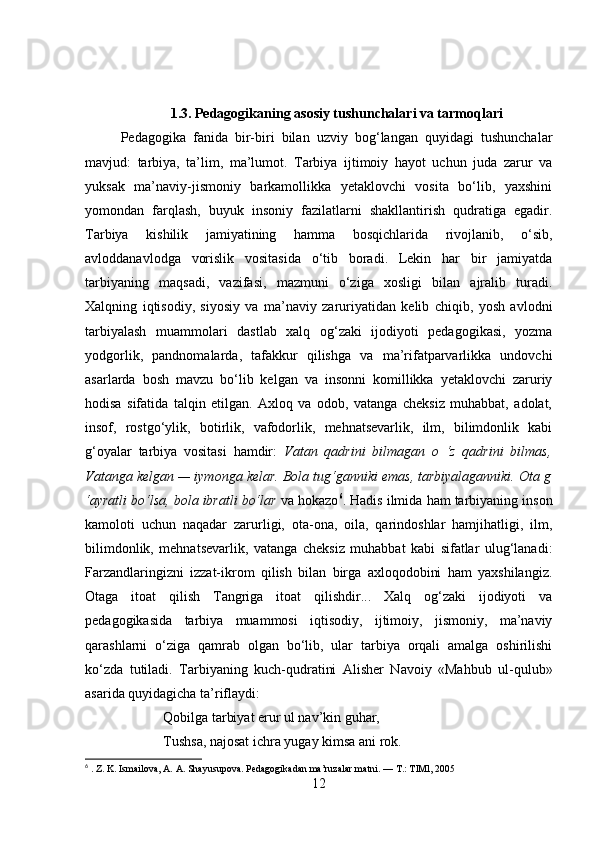 1.3. Pedagogikaning asosiy tushunchalari va tarmoqlari
Pedagogika   fanida   bir-biri   bilan   uzviy   bog‘langan   quyidagi   tushunchalar
mavjud:   tarbiya,   ta’lim,   ma’lumot.   Tarbiya   ijtimoiy   hayot   uchun   juda   zarur   va
yuksak   ma’naviy-jismoniy   barkamollikka   yetaklovchi   vosita   bo‘lib,   yaxshini
yomondan   farqlash,   buyuk   insoniy   fazilatlarni   shakllantirish   qudratiga   egadir.
Tarbiya   kishilik   jamiyatining   hamma   bosqichlarida   rivojlanib,   o‘sib,
avloddanavlodga   vorislik   vositasida   o‘tib   boradi.   Lekin   har   bir   jamiyatda
tarbiyaning   maqsadi,   vazifasi,   mazmuni   o‘ziga   xosligi   bilan   ajralib   turadi.
Xalqning   iqtisodiy,   siyosiy   va   ma’naviy   zaruriyatidan   kelib   chiqib,   yosh   avlodni
tarbiyalash   muammolari   dastlab   xalq   og‘zaki   ijodiyoti   pedagogikasi,   yozma
yodgorlik,   pandnomalarda,   tafakkur   qilishga   va   ma’rifatparvarlikka   undovchi
asarlarda   bosh   mavzu   bo‘lib   kelgan   va   insonni   komillikka   yetaklovchi   zaruriy
hodisa   sifatida   talqin   etilgan.   Axloq   va   odob,   vatanga   cheksiz   muhabbat,   adolat,
insof,   rostgo‘ylik,   botirlik,   vafodorlik,   mehnatsevarlik,   ilm,   bilimdonlik   kabi
g‘oyalar   tarbiya   vositasi   hamdir:   Vatan   qadrini   bilmagan   o   ‘z   qadrini   bilmas,
Vatanga kelgan — iymonga kelar. Bola tug‘ganniki emas, tarbiyalaganniki. Ota g
‘ayratli bo‘lsa, bola ibratli bo‘lar  va hokazo 6
. Hadis ilmida ham tarbiyaning inson
kamoloti   uchun   naqadar   zarurligi,   ota-ona,   oila,   qarindoshlar   hamjihatligi,   ilm,
bilimdonlik,   mehnatsevarlik,   vatanga   cheksiz   muhabbat   kabi   sifatlar   ulug‘lanadi:
Farzandlaringizni   izzat-ikrom   qilish   bilan   birga   axloqodobini   ham   yaxshilangiz.
Otaga   itoat   qilish   Tangriga   itoat   qilishdir...   Xalq   og‘zaki   ijodiyoti   va
pedagogikasida   tarbiya   muammosi   iqtisodiy,   ijtimoiy,   jismoniy,   ma’naviy
qarashlarni   o‘ziga   qamrab   olgan   bo‘lib,   ular   tarbiya   orqali   amalga   oshirilishi
ko‘zda   tutiladi.   Tarbiyaning   kuch-qudratini   Alisher   Navoiy   «Mahbub   ul-qulub»
asarida quyidagicha ta’riflaydi: 
Qobilga tarbiyat erur ul nav’kin guhar,
Tushsa, najosat ichra yugay kimsa ani rok.
6
 . Z. K. Ismailova, A. A. Shayusupova. Pedagogikadan ma’ruzalar matni. — T.: TlMl, 2005
12 