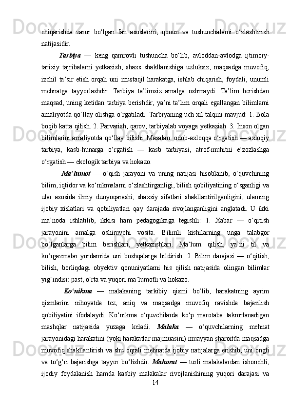 chiqarishda   zarur   bo‘lgan   fan   asoslarini,   qonun   va   tushunchalarni   o‘zlashtirish
natijasidir. 
Tarbiya   —   keng   qamrovli   tushuncha   bo‘lib,   avloddan-avlodga   ijtimoiy-
tarixiy   tajribalarni   yetkazish,   shaxs   shakllanishiga   uzluksiz,   maqsadga   muvofiq,
izchil   ta’sir   etish   orqali   uni   mustaqil   harakatga,   ishlab   chiqarish,   foydali,   unumli
mehnatga   tayyorlashdir.   Tarbiya   ta’limsiz   amalga   oshmaydi.   Ta’lim   berishdan
maqsad,   uning  ketidan   tarbiya  berishdir,   ya’ni   ta’lim   orqali   egallangan   bilimlarni
amaliyotda qo‘llay olishga o‘rgatiladi. Tarbiyaning uch xil talqini mavjud: 1. Bola
boqib katta qilish. 2. Parvarish, qarov, tarbiyalab voyaga yetkazish. 3. Inson olgan
bilimlarini amaliyotda qo‘llay bilishi. Masalan: odob-axloqqa o‘rgatish — axloqiy
tarbiya,   kasb-hunarga   o‘rgatish   —   kasb   tarbiyasi,   atrof-muhitni   e’zozlashga
o‘rgatish — ekologik tarbiya va hokazo.
  Ma’lumot   —   o‘qish   jarayoni   va   uning   natijasi   hisoblanib,   o‘quvchining
bilim, iqtidor va ko‘nikmalarni o‘zlashtirganligi, bilish qobiliyatining o‘sganligi va
ular   asosida   ilmiy   dunyoqarashi,   shaxsiy   sifatlari   shakllantirilganligini,   ularning
ijobiy   xislatlari   va   qobiliyatlari   qay   darajada   rivojlanganligini   anglatadi.   U   ikki
ma’noda   ishlatilib,   ikkisi   ham   pedagogikaga   tegishli:   1.   Xabar   —   o‘qitish
jarayonini   amalga   oshiruvchi   vosita.   Bilimli   kishilarning   unga   talabgor
bo‘lganlarga   bilim   berishlari,   yetkazishlari.   Ma’lum   qilish,   ya’ni   til   va
ko‘rgazmalar   yordamida   uni   boshqalarga   bildirish.   2.   Bilim   darajasi   —   o‘qitish,
bilish,   borliqdagi   obyektiv   qonuniyatlarni   his   qilish   natijasida   olingan   bilimlar
yig‘indisi: past, o‘rta va yuqori ma’lumotli va hokazo.
  Ko‘nikma   —   malakaning   tarkibiy   qismi   bo‘lib,   harakatning   ayrim
qismlarini   nihoyatda   tez,   aniq   va   maqsadga   muvofiq   ravishda   bajarilish
qobiliyatini   ifodalaydi.   Ko‘nikma   o‘quvchilarda   ko‘p   marotaba   takrorlanadigan
mashqlar   natijasida   yuzaga   keladi.   Malaka   —   o‘quvchilarning   mehnat
jarayonidagi harakatini (yoki harakatlar majmuasini) muayyan sharoitda maqsadga
muvofiq shakllantirish va shu oqrali mehnatda ijobiy natijalarga erishib, uni ongli
va   to‘g‘ri   bajarishga   tayyor   bo‘lishdir.   Mahorat   —   turli   malakalardan   ishonchli,
ijodiy   foydalanish   hamda   kasbiy   malakalar   rivojlanishining   yuqori   darajasi   va
14 