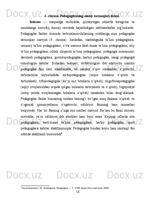 4- chizma. Pedagogikaning asosiy tarmoqlari tizimi.
Intizom   —   maqsadga   erishishda,   qilinayotgan   ishlarda   keragicha   va
maslahatga   muvofiq   doimiy   ravishda   bajariladigan   xattiharakatlar   yig‘indisidir.
Pedagogika   fanlari   tizimida   tarbiyalanuvchilarning   yoshlariga   mos   pedagogika
tarmoqlari   mavjud   (4-   chizma).   Jumladan,   maktabgacha   ta’lim   pedagogikasi,
umumiy   ta’lim   pedagogikasi,   o‘rta   maxsus   kasb-hunar   ta’limi   pedagogikasi,   oliy
ta’lim pedagogikasi, ishlab chiqarish ta’limi pedagogikasi, pedagogik menejment,
davolash   pedagogikasi,   gerontopedagogika,   harbiy   pedagogika,   yangi   pedagogik
texnologiya   kabilar.   Bulardan   tashqari,   defektologiya   deb   ataluvchi   maxsus
pedagogika   fani   ham   shakllandiki,   bu   maxsus   o‘quv   maskanlari   o‘qituvchi,
tarbiyachilar   tayyorlashda   surdopedagogika   (soqov   bolalarni   o‘qitish   va
tarbiyalash),   tiflopedagogika   (ko‘zi   ojiz   bolalarni   o‘qitish),   oligofrenapedagogika
(aqliy   rivojlanishdan   orqada   qolgan   bolalarni   tarbiyalash   va   o‘qitish),   logopediya
(nutqi   yaxshi   rivojlanmagan   bolalarni   o‘qitish)   masalalari   bilan   shug‘ullanadi.
Pedagogika   fanlar   tizimining   muhim   tarmog‘i   bo‘lgan   aniq   fanlarni   o‘qitish   va
o‘rganish   qonuniyatlarini   o‘rgatuvchi   uslubiyot   fanining   ham   xizmatlari
beqiyosdir.   Har   bir   fanning   o‘ziga   xos   usullari   mavjud.   Ba’zan   bu   fanni   xususiy
metodika,   ya’ni   uslubiyot   deb   atashlari   ham   bejiz   emas.   Keyingi   yillarda   oila
pedagogikasi,   kasb-hunar   ta’limi   pedagogikasi,   harbiy   pedagogika,   sport
pedagogikasi  kabilar shakllanmoqda.  Pedagogika bundan keyin ham mustaqil  fan
sifatida shakllanib boraveradi 8
.
8
 Ziyomuhamedov, Sh. Abdullayeva. Pedagogika. — T.: O‘ME davlat ilmiy nashriyoti, 2000
16 