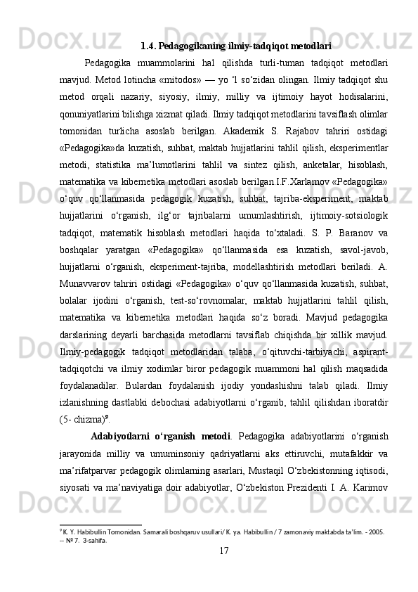 1.4. Pedagogikaning ilmiy-tadqiqot metodlari
Pedagogika   muammolarini   hal   qilishda   turli-tuman   tadqiqot   metodlari
mavjud.   Metod   lotincha   «mitodos»   —   yo   ‘l   so‘zidan   olingan.   Ilmiy   tadqiqot   shu
metod   orqali   nazariy,   siyosiy,   ilmiy,   milliy   va   ijtimoiy   hayot   hodisalarini,
qonuniyatlarini bilishga xizmat qiladi. Ilmiy tadqiqot metodlarini tavsiflash olimlar
tomonidan   turlicha   asoslab   berilgan.   Akademik   S.   Rajabov   tahriri   ostidagi
«Pedagogika»da   kuzatish,   suhbat,   maktab   hujjatlarini   tahlil   qilish,   eksperimentlar
metodi,   statistika   ma’lumotlarini   tahlil   va   sintez   qilish,   anketalar,   hisoblash,
matematika va kibernetika metodlari asoslab berilgan.I.F.Xarlamov «Pedagogika»
o‘quv   qo‘llanmasida   pedagogik   kuzatish,   suhbat,   tajriba-eksperiment,   maktab
hujjatlarini   o‘rganish,   ilg‘or   tajribalarni   umumlashtirish,   ijtimoiy-sotsiologik
tadqiqot,   matematik   hisoblash   metodlari   haqida   to‘xtaladi.   S.   P.   Baranov   va
boshqalar   yaratgan   «Pedagogika»   qo‘llanmasida   esa   kuzatish,   savol-javob,
hujjatlarni   o‘rganish,   eksperiment-tajriba,   modellashtirish   metodlari   beriladi.   A.
Munavvarov   tahriri   ostidagi   «Pedagogika»   o‘quv   qo‘llanmasida   kuzatish,   suhbat,
bolalar   ijodini   o‘rganish,   test-so‘rovnomalar,   maktab   hujjatlarini   tahlil   qilish,
matematika   va   kibernetika   metodlari   haqida   so‘z   boradi.   Mavjud   pedagogika
darslarining   deyarli   barchasida   metodlarni   tavsiflab   chiqishda   bir   xillik   mavjud.
Ilmiy-pedagogik   tadqiqot   metodlaridan   talaba,   o‘qituvchi-tarbiyachi,   aspirant-
tadqiqotchi   va   ilmiy   xodimlar   biror   pedagogik   muammoni   hal   qilish   maqsadida
foydalanadilar.   Bulardan   foydalanish   ijodiy   yondashishni   talab   qiladi.   Ilmiy
izlanishning   dastlabki   debochasi   adabiyotlarni   o‘rganib,   tahlil   qilishdan   iboratdir
(5- chizma) 9
.
  Adabiyotlarni   o‘rganish   metodi .   Pedagogika   adabiyotlarini   o‘rganish
jarayonida   milliy   va   umuminsoniy   qadriyatlarni   aks   ettiruvchi,   mutafakkir   va
ma’rifatparvar   pedagogik olimlarning asarlari,  Mustaqil  O‘zbekistonning  iqtisodi,
siyosati   va   ma’naviyatiga   doir   adabiyotlar,   O‘zbekiston   Prezidenti   I.   A.   Karimov
9
 K. Y. Habibullin Tomonidan. Samarali boshqaruv usullari/ K. ya.  Habibullin / 7 zamonaviy maktabda ta’lim. - 2005. 
-- № 7.  3-sahifa.
17 