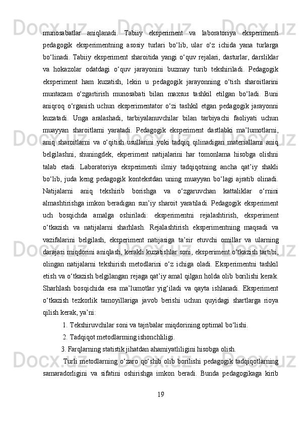 munosabatlar   aniqlanadi.   Tabiiy   eksperiment   va   laboratoriya   eksperimenti
pedagogik   eksperimentning   asosiy   turlari   bo‘lib,   ular   o‘z   ichida   yana   turlarga
bo‘linadi.   Tabiiy   eksperiment   sharoitida   yangi   o‘quv   rejalari,   dasturlar,   darsliklar
va   hokazolar   odatdagi   o‘quv   jarayonini   buzmay   turib   tekshiriladi.   Pedagogik
eksperiment   ham   kuzatish,   lekin   u   pedagogik   jarayonning   o‘tish   sharoitlarini
muntazam   o‘zgartirish   munosabati   bilan   maxsus   tashkil   etilgan   bo‘ladi.   Buni
aniqroq   o‘rganish   uchun   eksperimentator   o‘zi   tashkil   etgan   pedagogik   jarayonni
kuzatadi.   Unga   aralashadi,   tarbiyalanuvchilar   bilan   tarbiyachi   faoliyati   uchun
muayyan   sharoitlarni   yaratadi.   Pedagogik   eksperiment   dastlabki   ma’lumotlarni,
aniq   sharoitlarni   va   o‘qitish   usullarini   yoki   tadqiq   qilinadigan   materiallarni   aniq
belgilashni,   shuningdek,   ekperiment   natijalarini   har   tomonlama   hisobga   olishni
talab   etadi.   Laboratoriya   eksperimenti   ilmiy   tadqiqotning   ancha   qat’iy   shakli
bo‘lib,   juda   keng   pedagogik   kontekstdan   uning   muayyan   bo‘lagi   ajratib   olinadi.
Natijalarni   aniq   tekshirib   borishga   va   o‘zgaruvchan   kattaliklar   o‘rnini
almashtirishga   imkon   beradigan   sun’iy   sharoit   yaratiladi.   Pedagogik   eksperiment
uch   bosqichda   amalga   oshiriladi:   eksperimentni   rejalashtirish,   eksperiment
o‘tkazish   va   natijalarni   sharhlash.   Rejalashtirish   eksperimentning   maqsadi   va
vazifalarini   belgilash,   eksperiment   natijasiga   ta’sir   etuvchi   omillar   va   ularning
darajasi miqdorini aniqlash, kerakli kuzatishlar soni, eksperiment o‘tkazish tartibi,
olingan   natijalarni   tekshirish   metodlarini   o‘z   ichiga   oladi.   Eksperimentni   tashkil
etish va o‘tkazish belgilangan rejaga qat’iy amal qilgan holda olib borilishi kerak.
Sharhlash   bosqichida   esa   ma’lumotlar   yig‘iladi   va   qayta   ishlanadi.   Eksperiment
o‘tkazish   tezkorlik   tamoyillariga   javob   berishi   uchun   quyidagi   shartlarga   rioya
qilish kerak, ya’ni:
 1. Tekshiruvchilar soni va tajribalar miqdorining optimal bo‘lishi.
 2. Tadqiqot metodlarming ishonchliligi. 
3. Farqlarning statistik jihatdan ahamiyatliligini hisobga olish.
  Turli   metodlarning  o‘zaro  qo‘shib  olib  borilishi   pedagogik  tadqiqotlarning
samaradorligini   va   sifatini   oshirishga   imkon   beradi.   Bunda   pedagogikaga   kirib
19 