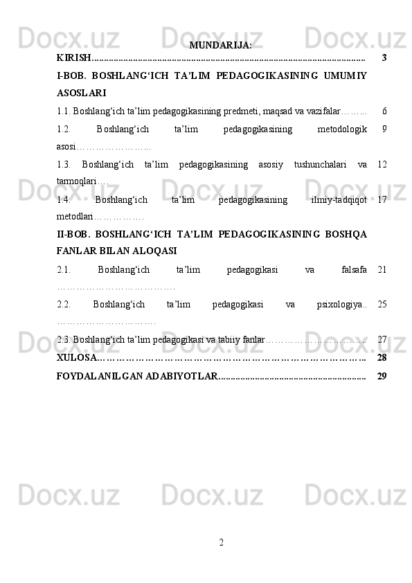 MUNDARIJA:
KIRISH................................................................................................................. 3
I-BOB.   BOSHLANG‘ICH   TA’LIM   PEDAGOGIKASINING   UMUMIY
ASOSLARI
1.1.   Boshlang‘ich ta’lim pedagogikasining predmeti, maqsad va vazifalar……... 6
1.2.   Boshlang‘ich   ta’lim   pedagogikasining   metodologik
asosi…………………... 9
1.3.   Boshlang‘ich   ta’lim   pedagogikasining   asosiy   tushunchalari   va
tarmoqlari …. 12
1.4.   Boshlang‘ich   ta’lim   pedagogikasining   ilmiy-tadqiqot
metodlari……………. 17
II-BOB.   BOSHLANG‘ICH   TA’LIM   PEDAGOGIKASINING   BOSHQA
FANLAR BILAN ALOQASI
2.1.   Boshlang‘ich   ta’lim   pedagogikasi   va   falsafa
……………………………….                            21
2.2.   Boshlang‘ich   ta’lim   pedagogikasi   va   psixologiy a..
…………………………. 25
2.3.   Boshlang‘ich ta’lim pedagogikasi va tabiiy fanlar………………………….. 27
XULOSA………………………………………………………………………... 28
FOYDALANILGAN ADABIYOTLAR............................................................. 29
2 